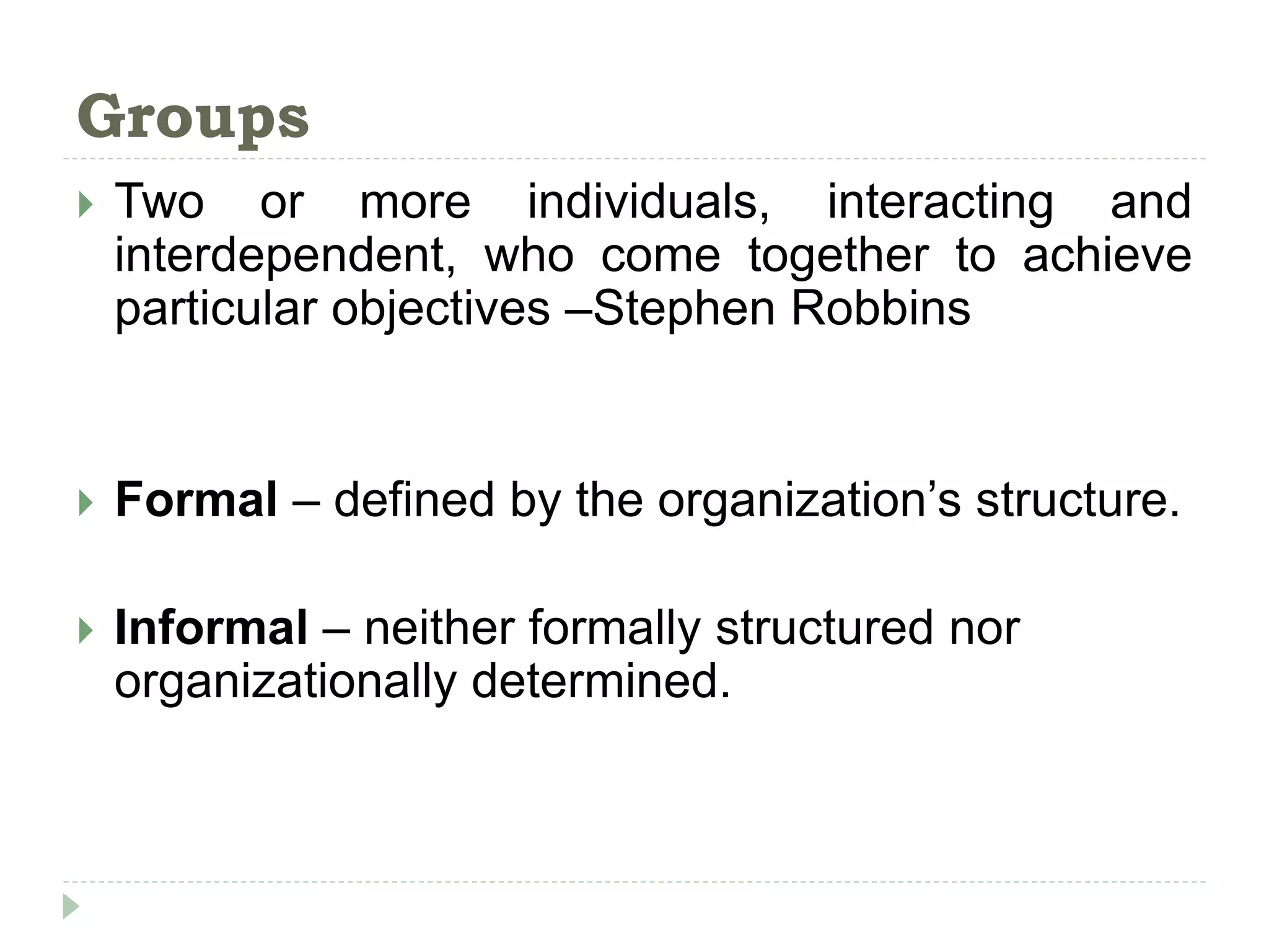 Groups
 Two or more individuals, interacting and
interdependent, who come together to achieve
particular objectives –Stephen Robbins
 Formal – defined by the organization’s structure.
 Informal – neither formally structured nor
organizationally determined.
 