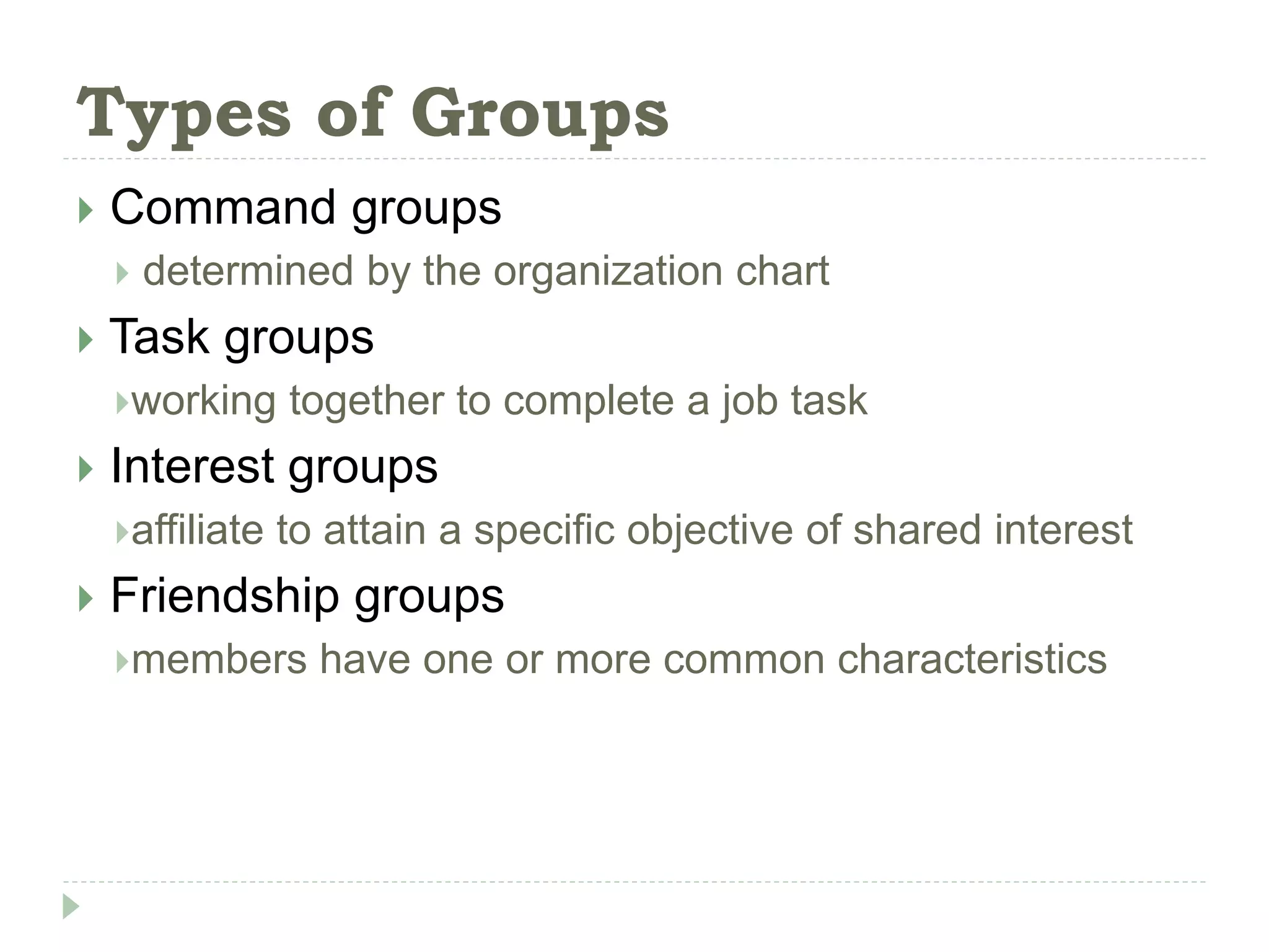 Types of Groups
 Command groups
 determined by the organization chart
 Task groups
working together to complete a job task
 Interest groups
affiliate to attain a specific objective of shared interest
 Friendship groups
members have one or more common characteristics
 