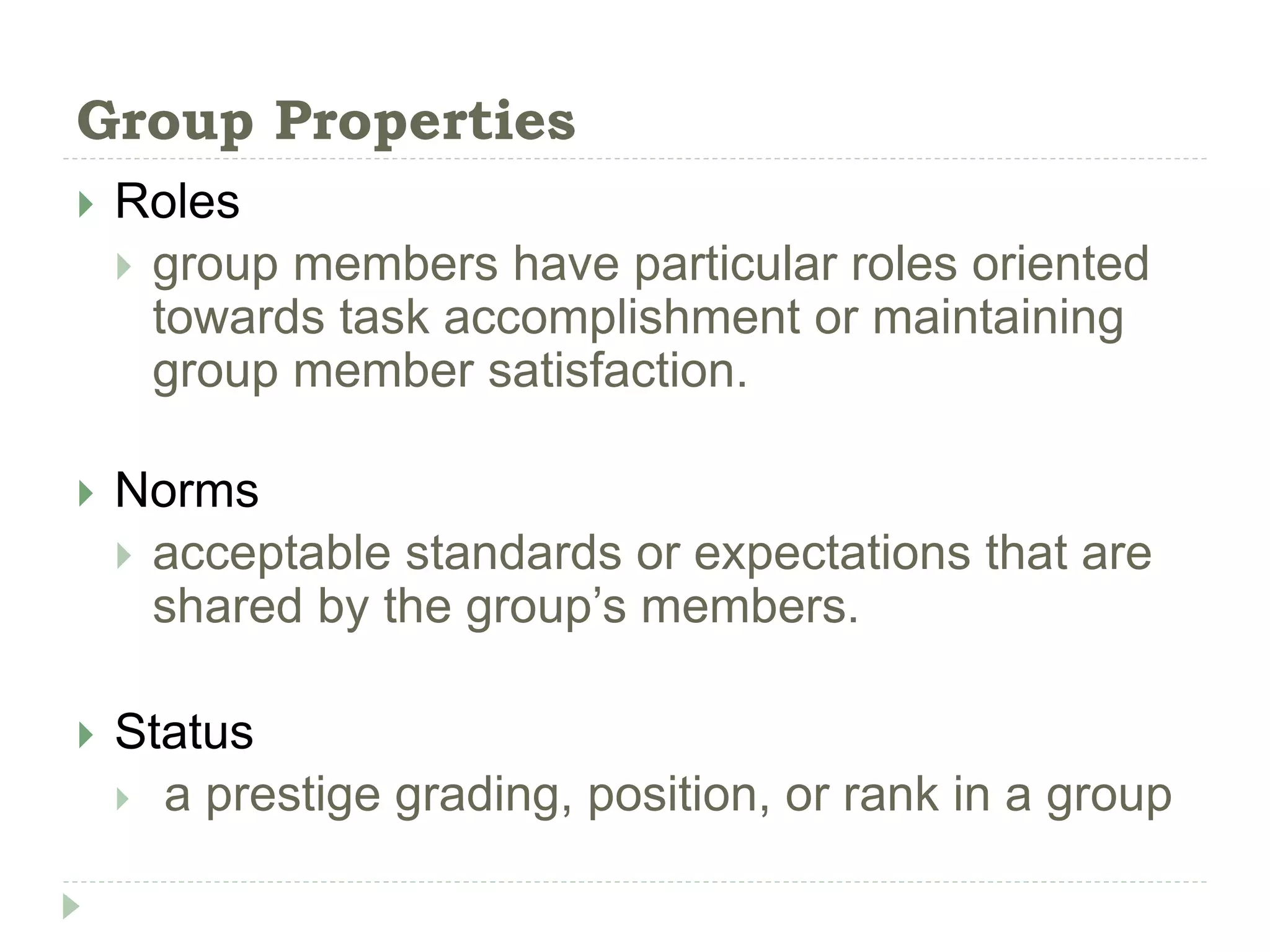 Group Properties
 Roles
 group members have particular roles oriented
towards task accomplishment or maintaining
group member satisfaction.
 Norms
 acceptable standards or expectations that are
shared by the group’s members.
 Status
 a prestige grading, position, or rank in a group
 