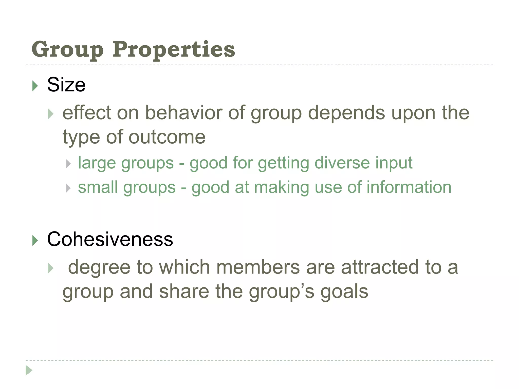 Group Properties
 Size
 effect on behavior of group depends upon the
type of outcome
 large groups - good for getting diverse input
 small groups - good at making use of information
 Cohesiveness
 degree to which members are attracted to a
group and share the group’s goals
 