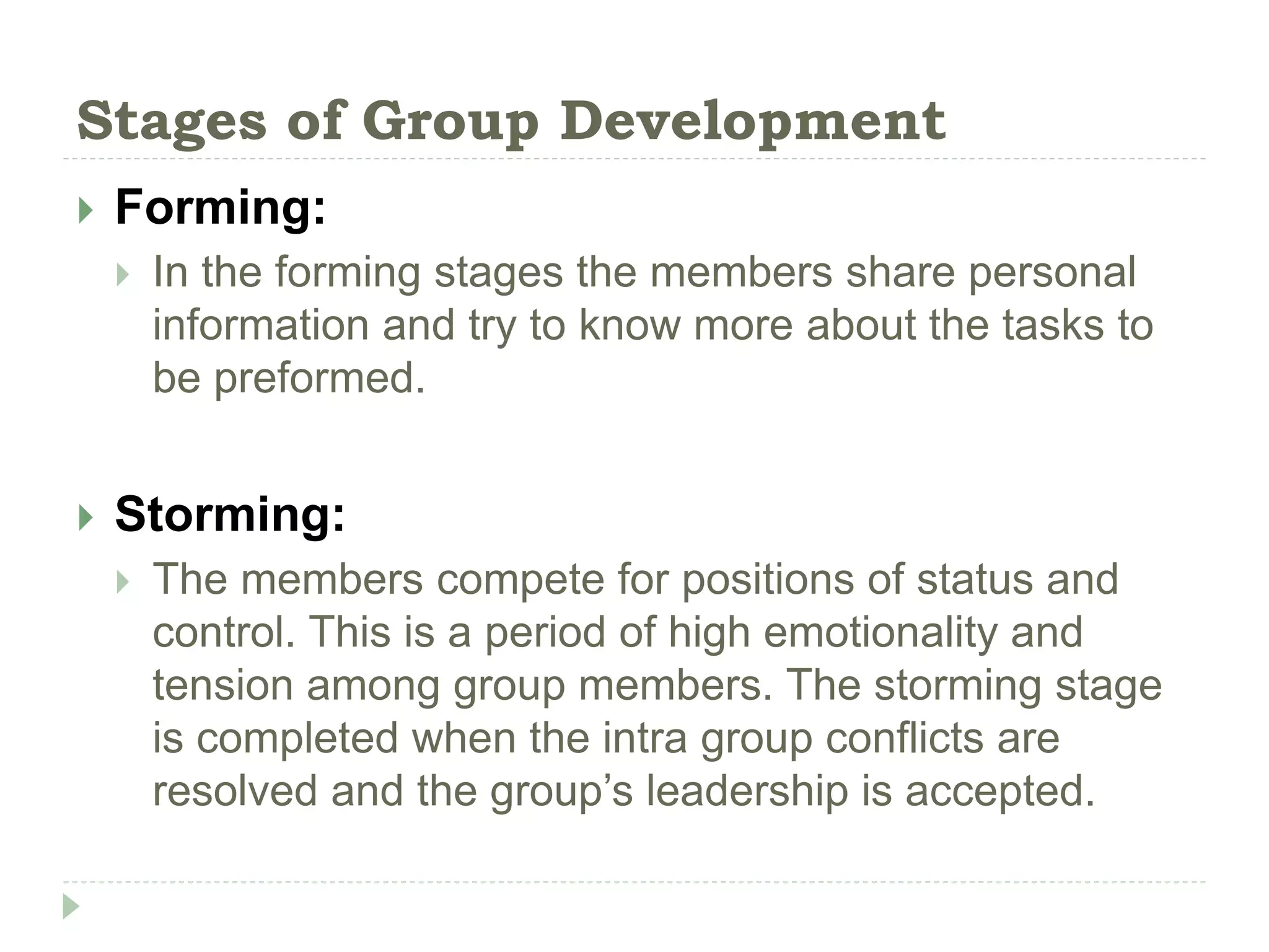 Stages of Group Development
 Forming:
 In the forming stages the members share personal
information and try to know more about the tasks to
be preformed.
 Storming:
 The members compete for positions of status and
control. This is a period of high emotionality and
tension among group members. The storming stage
is completed when the intra group conflicts are
resolved and the group’s leadership is accepted.
 