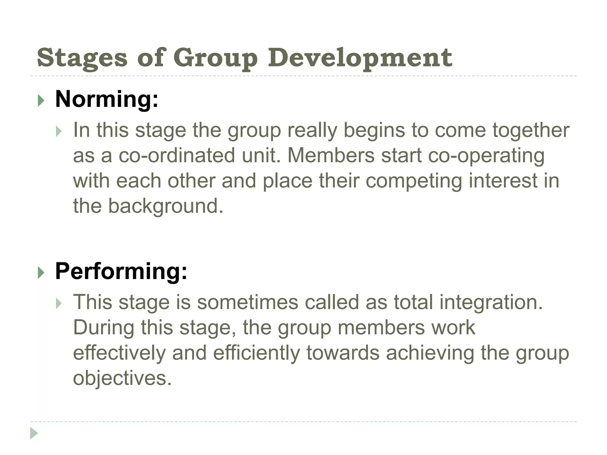 Stages of Group Development
 Norming:
 In this stage the group really begins to come together
as a co-ordinated unit. Members start co-operating
with each other and place their competing interest in
the background.
 Performing:
 This stage is sometimes called as total integration.
During this stage, the group members work
effectively and efficiently towards achieving the group
objectives.
 