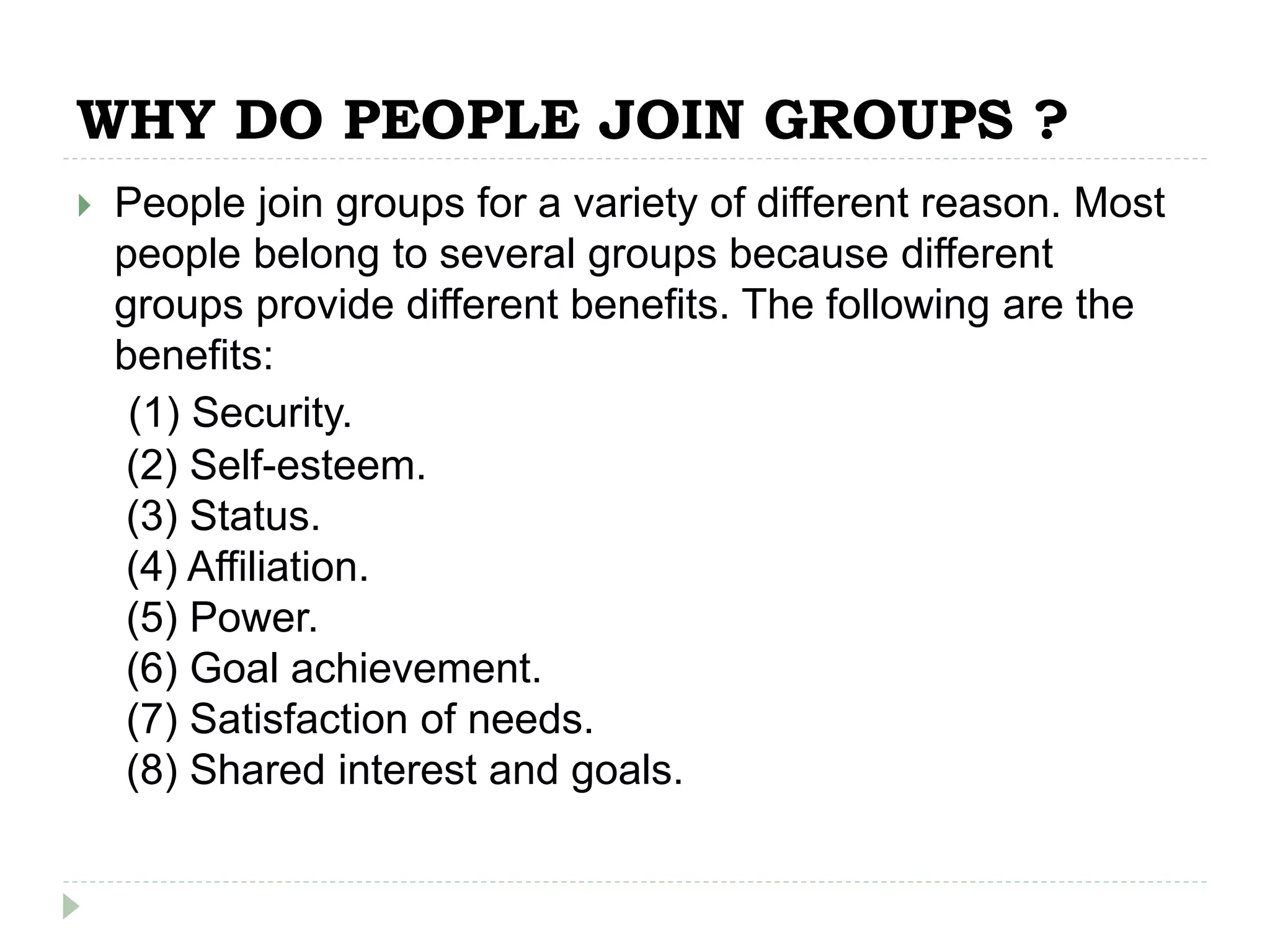 WHY DO PEOPLE JOIN GROUPS ?
 People join groups for a variety of different reason. Most
people belong to several groups because different
groups provide different benefits. The following are the
benefits:
(1) Security.
(2) Self-esteem.
(3) Status.
(4) Affiliation.
(5) Power.
(6) Goal achievement.
(7) Satisfaction of needs.
(8) Shared interest and goals.
 