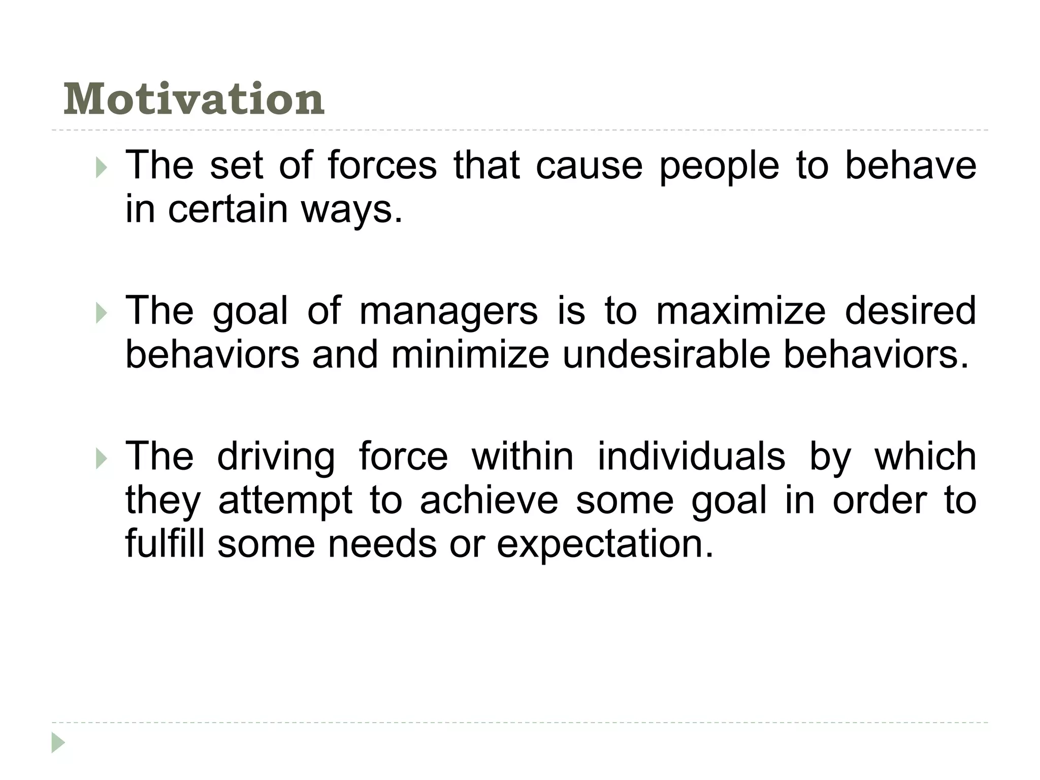 Motivation
 The set of forces that cause people to behave
in certain ways.
 The goal of managers is to maximize desired
behaviors and minimize undesirable behaviors.
 The driving force within individuals by which
they attempt to achieve some goal in order to
fulfill some needs or expectation.
 
