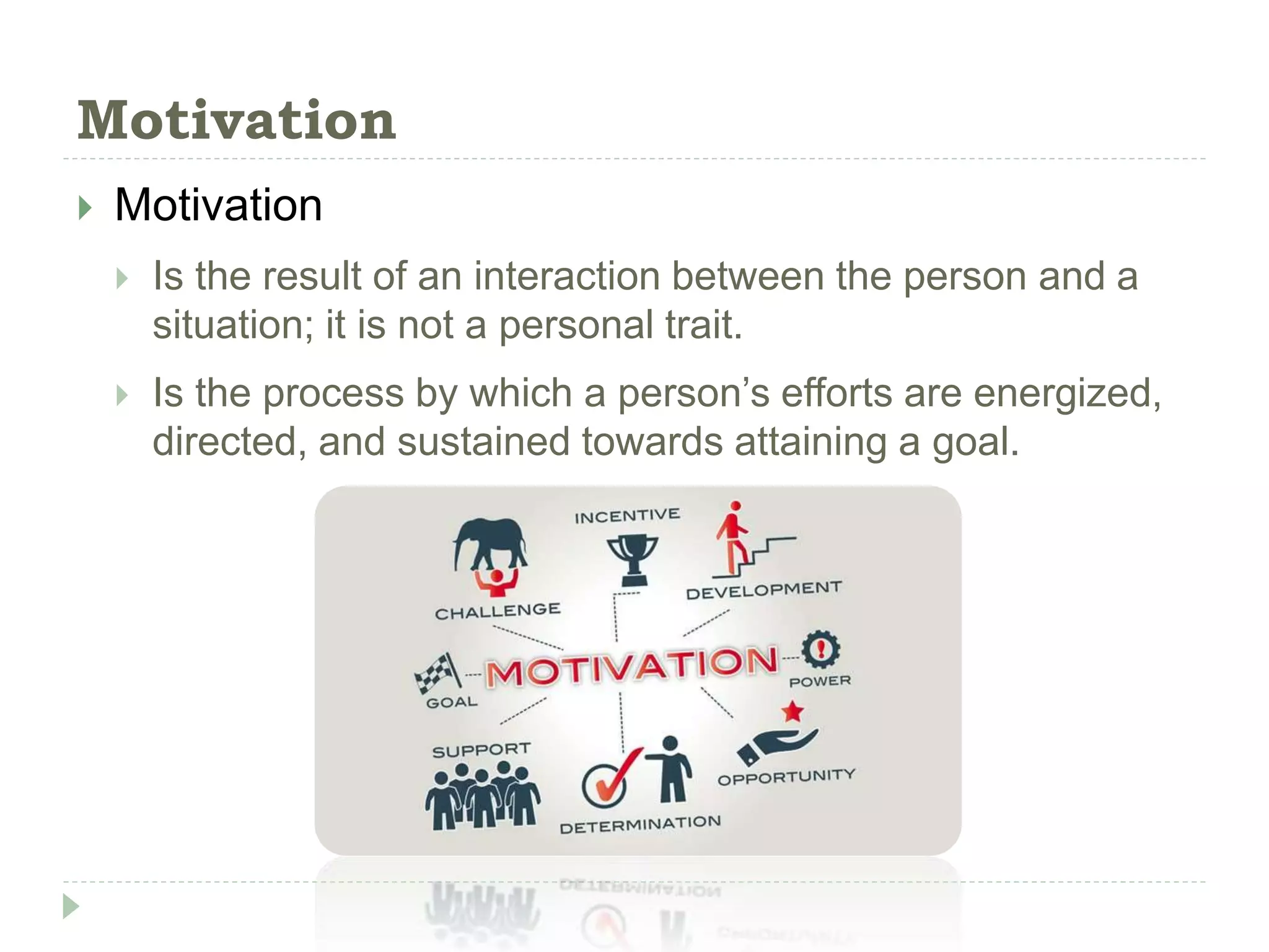 Motivation
 Motivation
 Is the result of an interaction between the person and a
situation; it is not a personal trait.
 Is the process by which a person’s efforts are energized,
directed, and sustained towards attaining a goal.
 