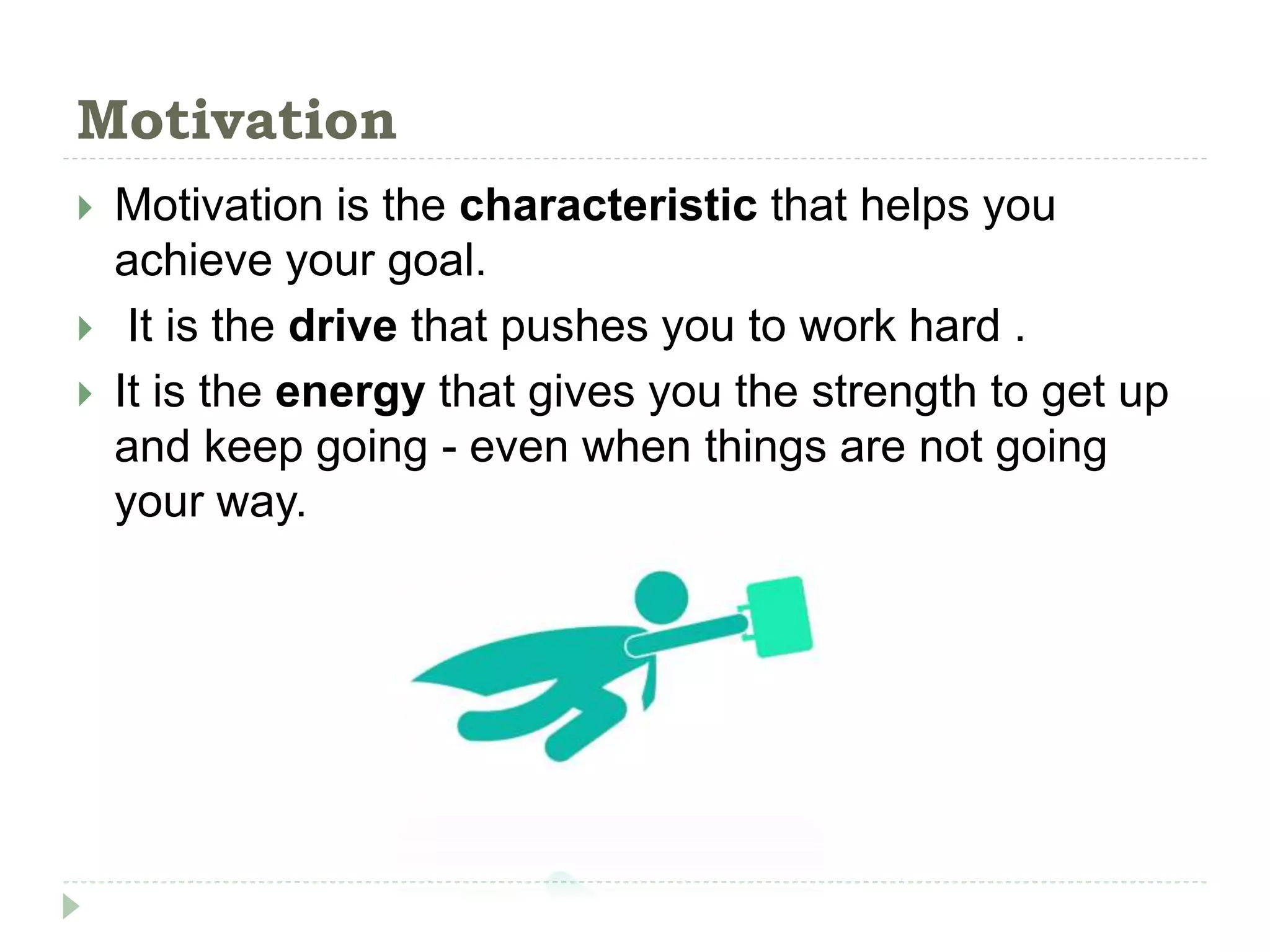 Motivation
 Motivation is the characteristic that helps you
achieve your goal.
 It is the drive that pushes you to work hard .
 It is the energy that gives you the strength to get up
and keep going - even when things are not going
your way.
 