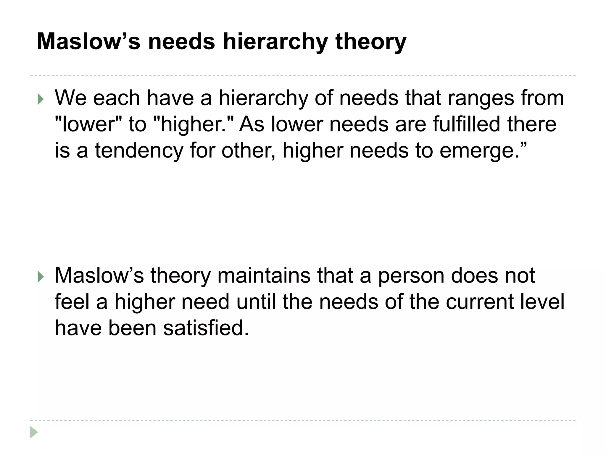 Maslow’s needs hierarchy theory
 We each have a hierarchy of needs that ranges from
"lower" to "higher." As lower needs are fulfilled there
is a tendency for other, higher needs to emerge.”
 Maslow’s theory maintains that a person does not
feel a higher need until the needs of the current level
have been satisfied.
 