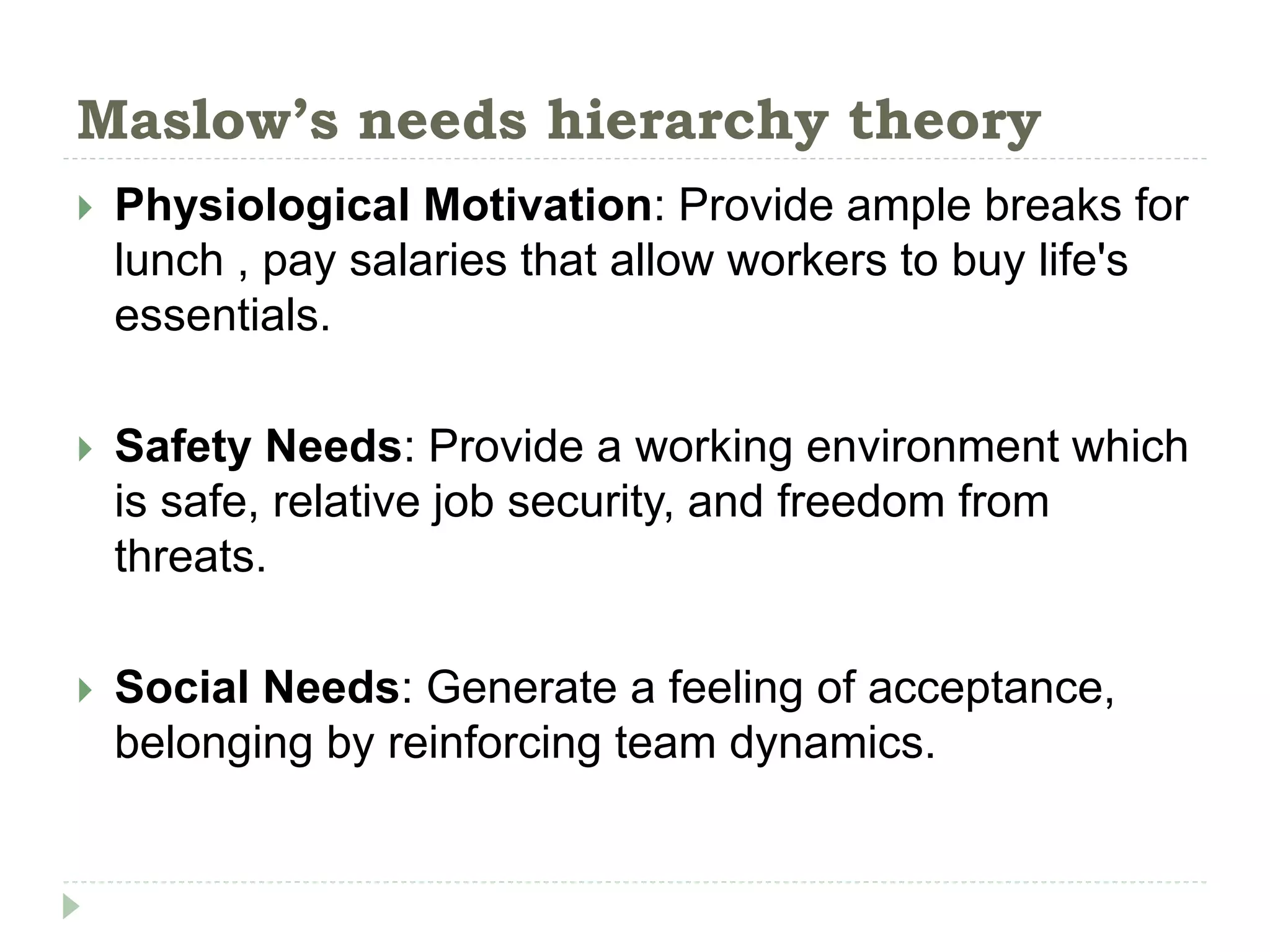 Maslow’s needs hierarchy theory
 Physiological Motivation: Provide ample breaks for
lunch , pay salaries that allow workers to buy life's
essentials.
 Safety Needs: Provide a working environment which
is safe, relative job security, and freedom from
threats.
 Social Needs: Generate a feeling of acceptance,
belonging by reinforcing team dynamics.
 
