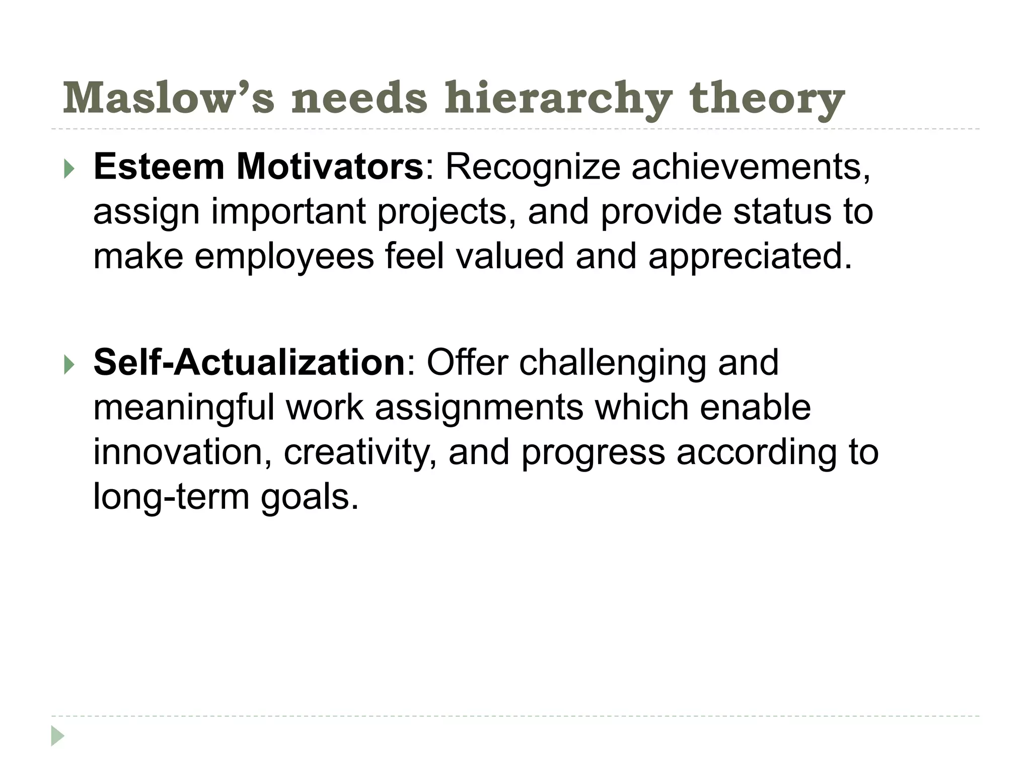 Maslow’s needs hierarchy theory
 Esteem Motivators: Recognize achievements,
assign important projects, and provide status to
make employees feel valued and appreciated.
 Self-Actualization: Offer challenging and
meaningful work assignments which enable
innovation, creativity, and progress according to
long-term goals.
 