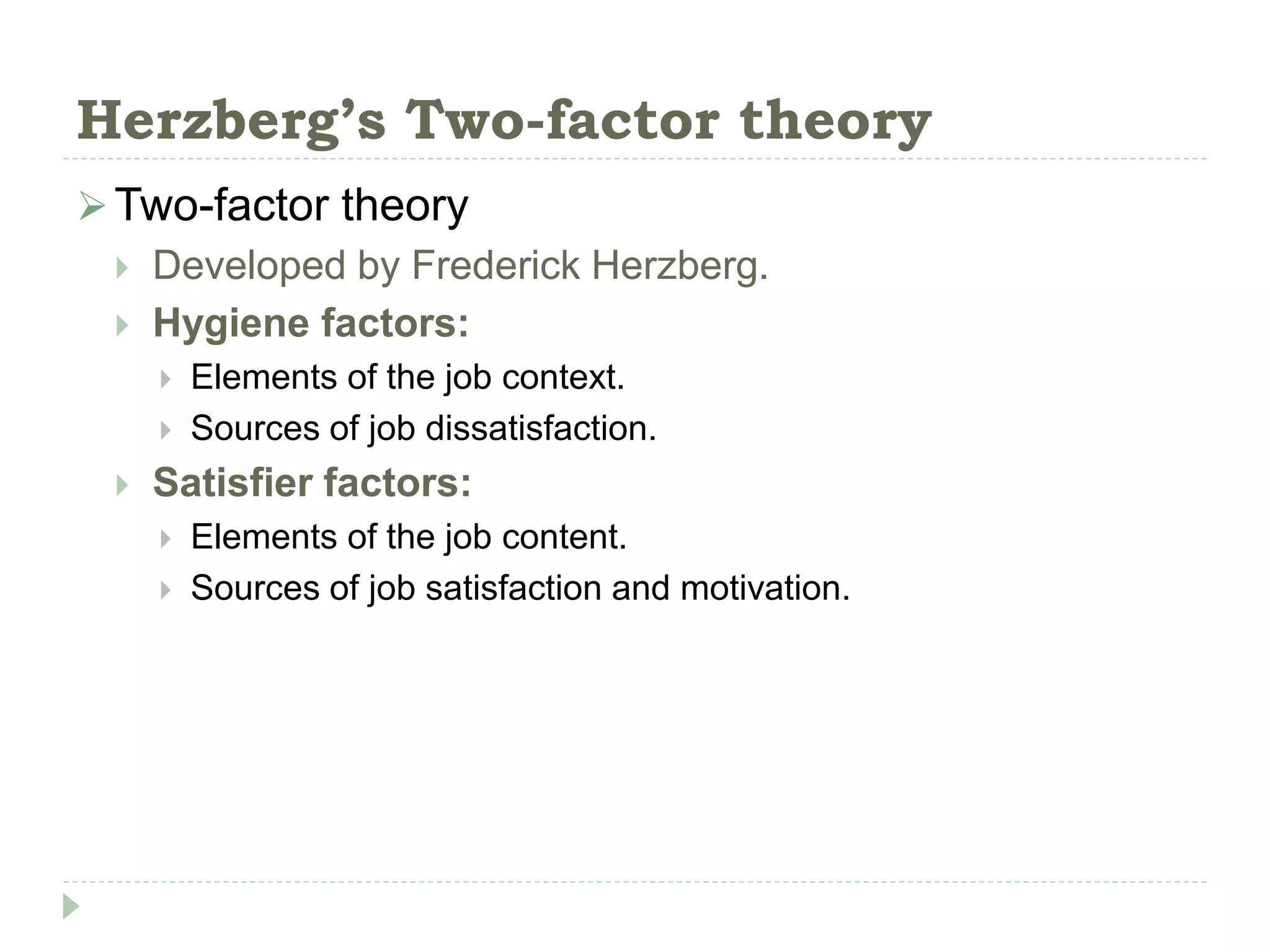 Herzberg’s Two-factor theory
Two-factor theory
 Developed by Frederick Herzberg.
 Hygiene factors:
 Elements of the job context.
 Sources of job dissatisfaction.
 Satisfier factors:
 Elements of the job content.
 Sources of job satisfaction and motivation.
 