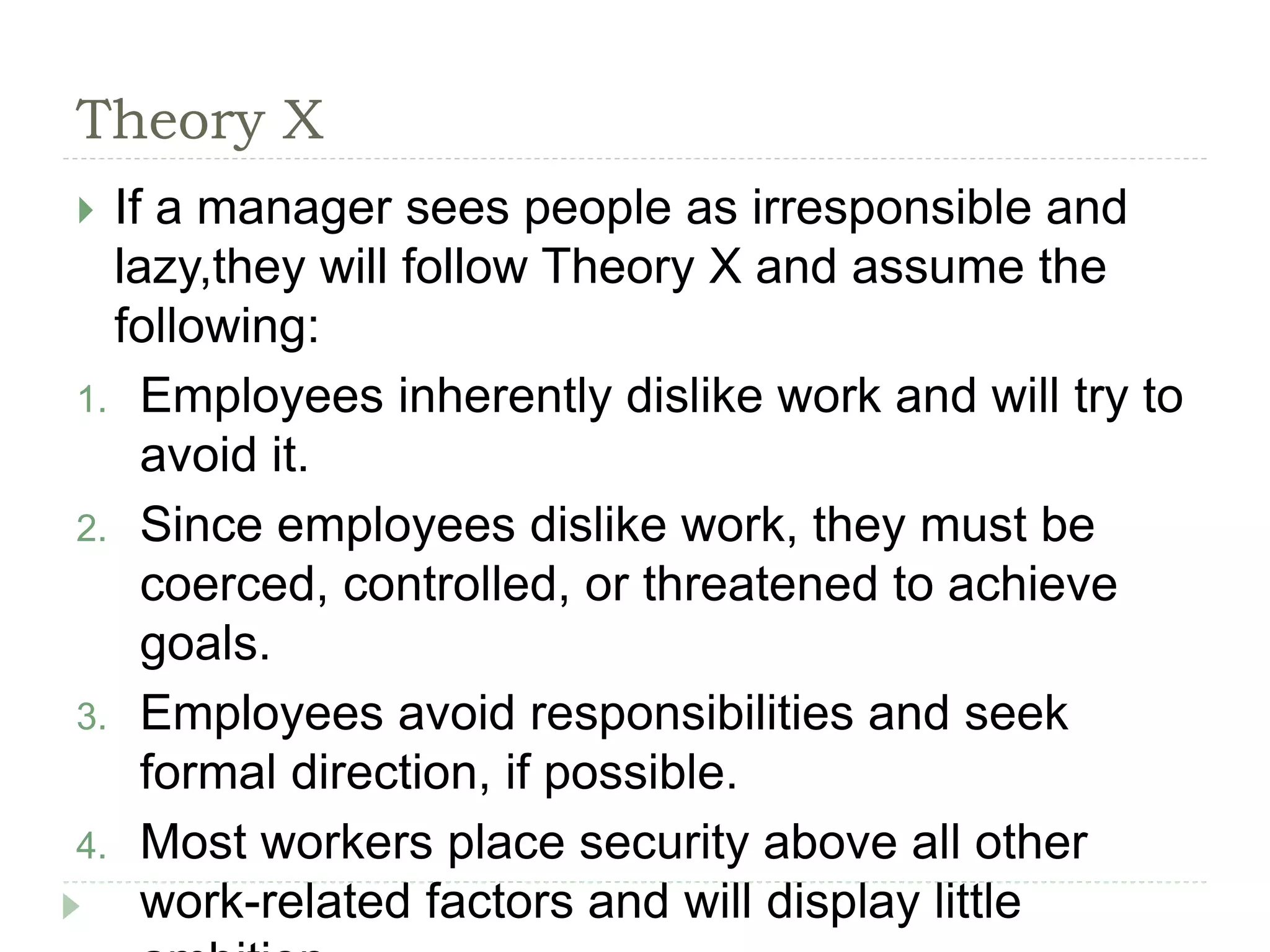 Theory X
 If a manager sees people as irresponsible and
lazy,they will follow Theory X and assume the
following:
1. Employees inherently dislike work and will try to
avoid it.
2. Since employees dislike work, they must be
coerced, controlled, or threatened to achieve
goals.
3. Employees avoid responsibilities and seek
formal direction, if possible.
4. Most workers place security above all other
work-related factors and will display little
 