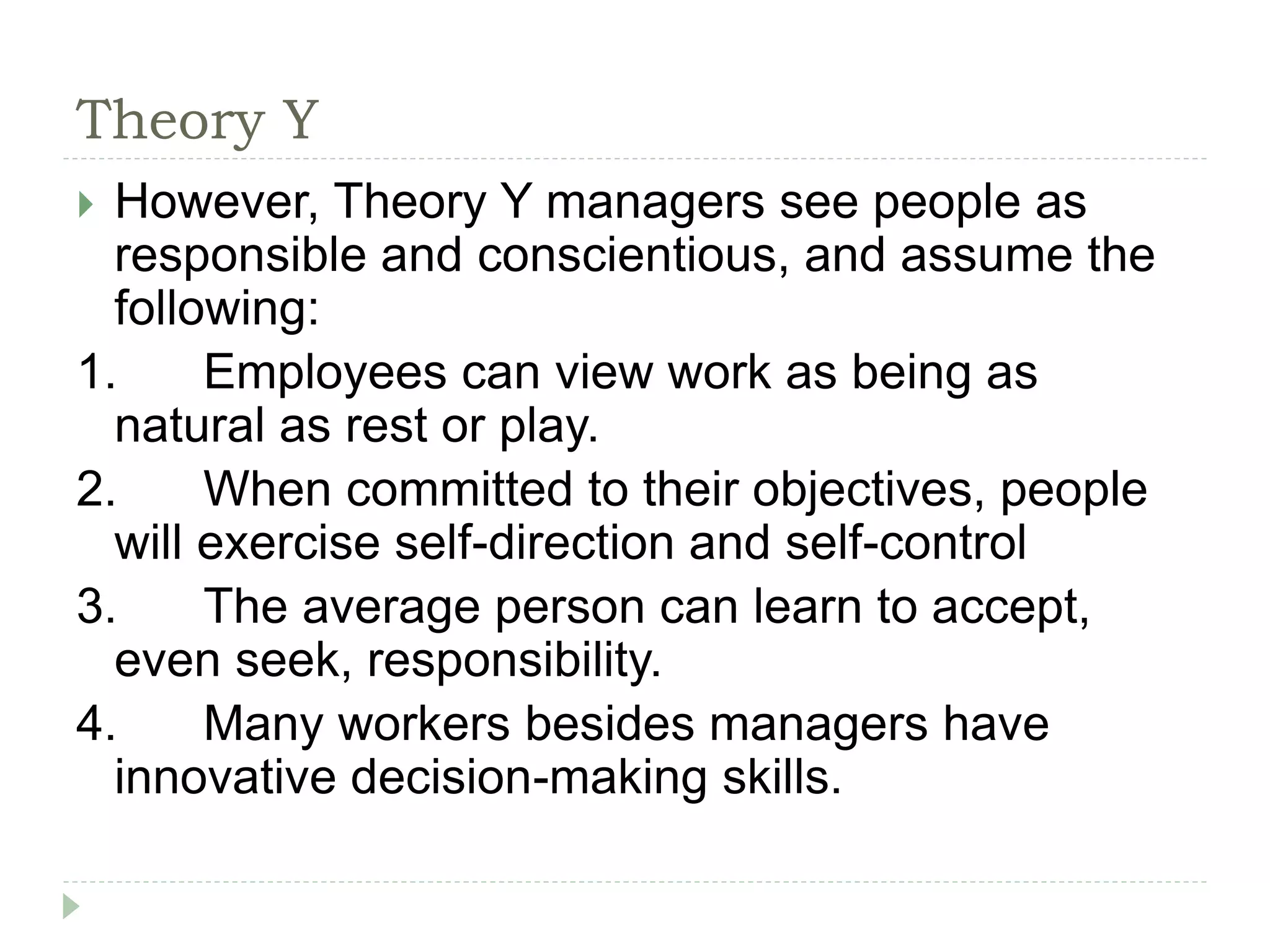 Theory Y
 However, Theory Y managers see people as
responsible and conscientious, and assume the
following:
1. Employees can view work as being as
natural as rest or play.
2. When committed to their objectives, people
will exercise self-direction and self-control
3. The average person can learn to accept,
even seek, responsibility.
4. Many workers besides managers have
innovative decision-making skills.
 
