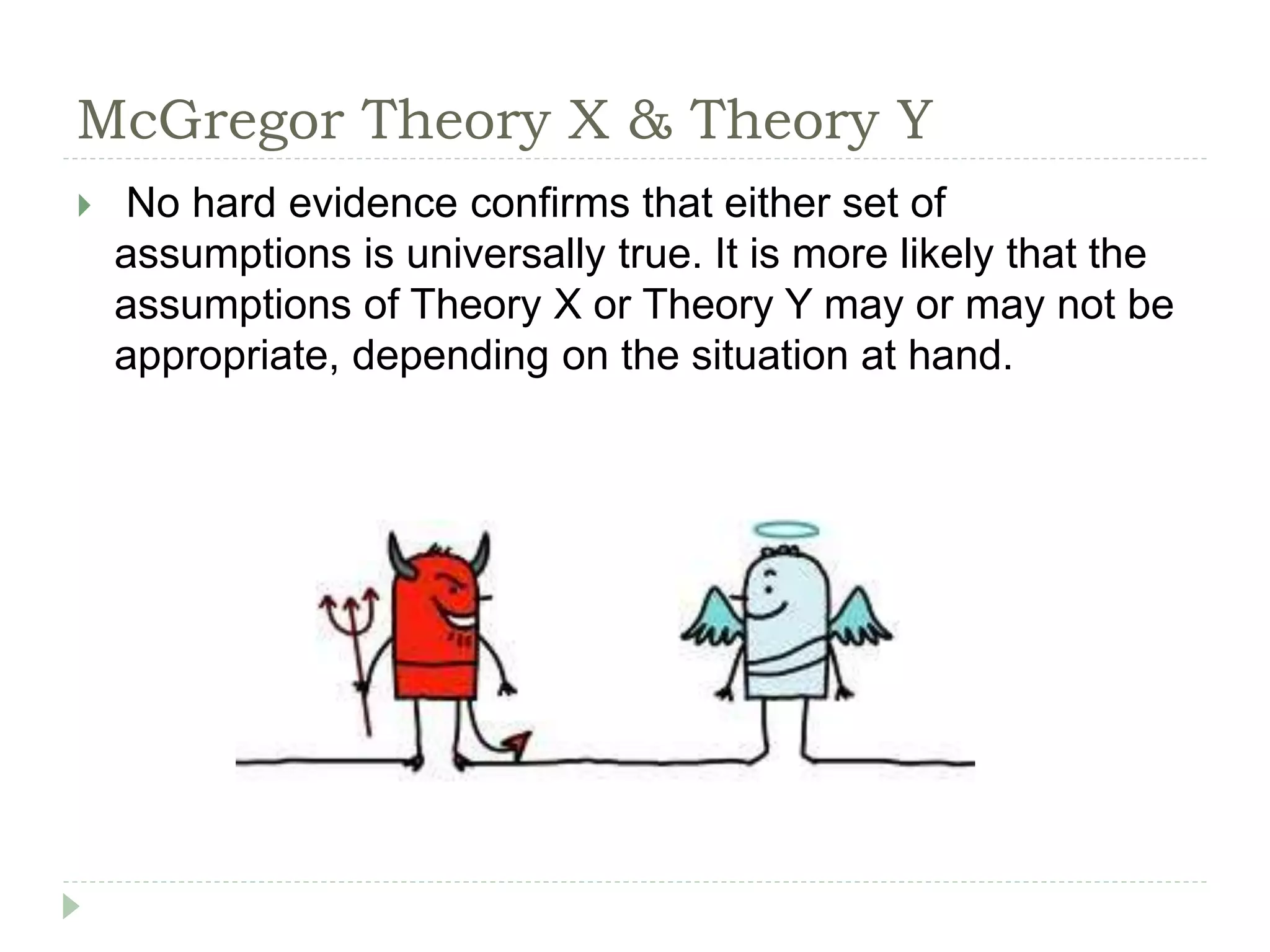 McGregor Theory X & Theory Y
 No hard evidence confirms that either set of
assumptions is universally true. It is more likely that the
assumptions of Theory X or Theory Y may or may not be
appropriate, depending on the situation at hand.
 