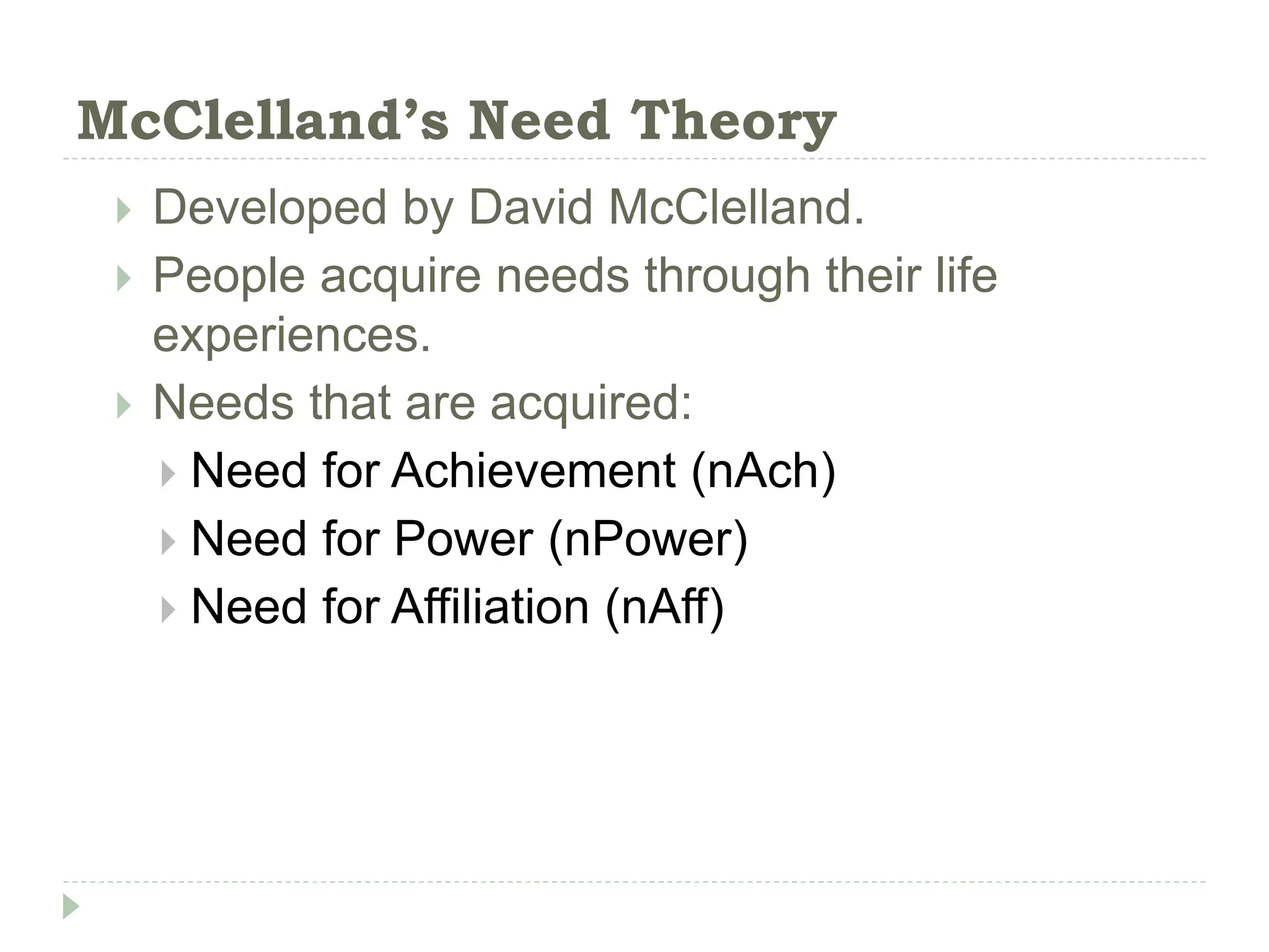 McClelland’s Need Theory
 Developed by David McClelland.
 People acquire needs through their life
experiences.
 Needs that are acquired:
 Need for Achievement (nAch)
 Need for Power (nPower)
 Need for Affiliation (nAff)
 