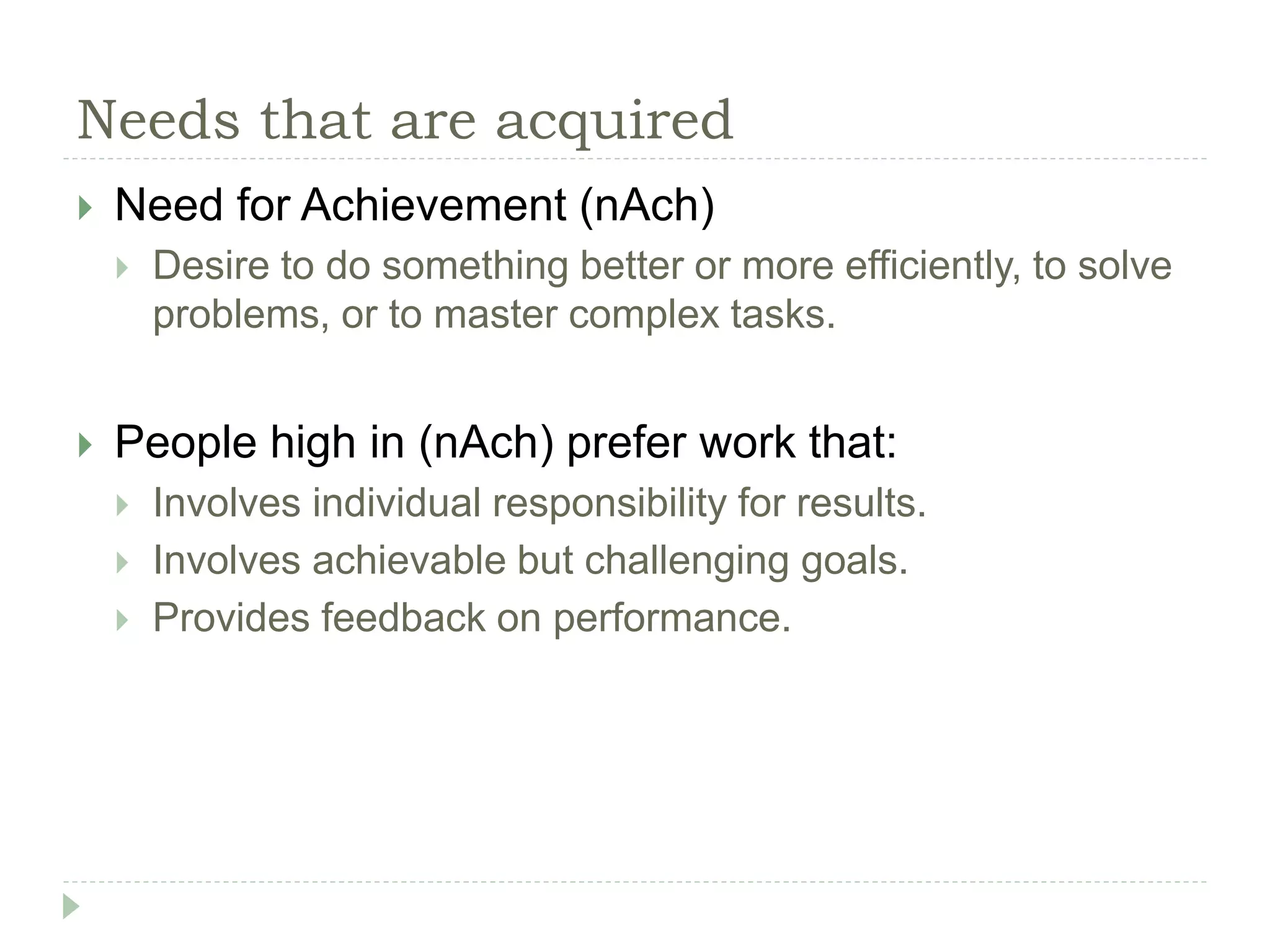 Needs that are acquired
 Need for Achievement (nAch)
 Desire to do something better or more efficiently, to solve
problems, or to master complex tasks.
 People high in (nAch) prefer work that:
 Involves individual responsibility for results.
 Involves achievable but challenging goals.
 Provides feedback on performance.
 