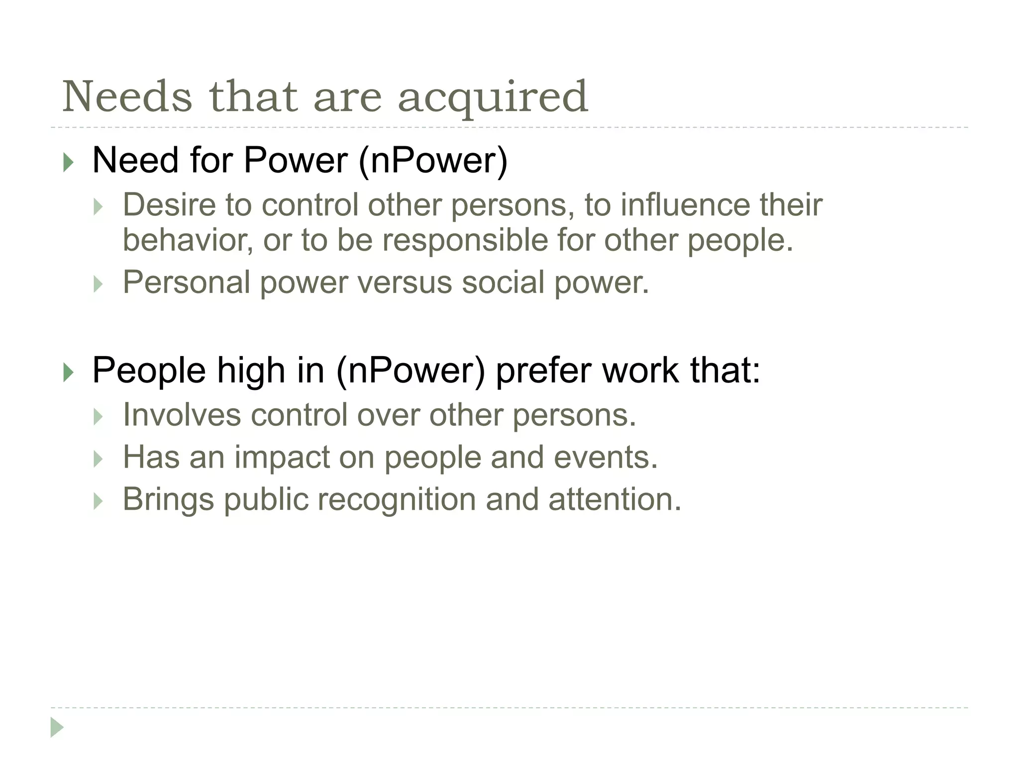 Needs that are acquired
 Need for Power (nPower)
 Desire to control other persons, to influence their
behavior, or to be responsible for other people.
 Personal power versus social power.
 People high in (nPower) prefer work that:
 Involves control over other persons.
 Has an impact on people and events.
 Brings public recognition and attention.
 