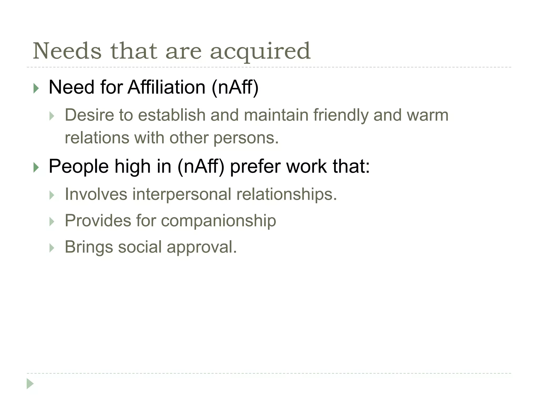 Needs that are acquired
 Need for Affiliation (nAff)
 Desire to establish and maintain friendly and warm
relations with other persons.
 People high in (nAff) prefer work that:
 Involves interpersonal relationships.
 Provides for companionship
 Brings social approval.
 