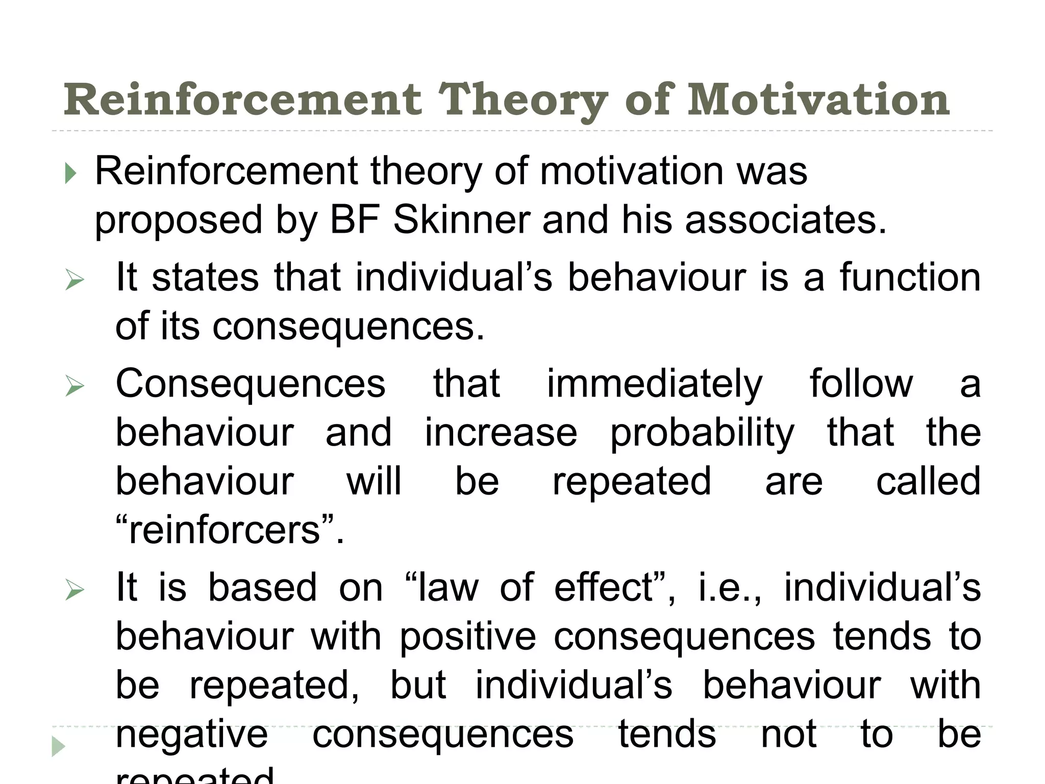 Reinforcement Theory of Motivation
 Reinforcement theory of motivation was
proposed by BF Skinner and his associates.
 It states that individual’s behaviour is a function
of its consequences.
 Consequences that immediately follow a
behaviour and increase probability that the
behaviour will be repeated are called
“reinforcers”.
 It is based on “law of effect”, i.e., individual’s
behaviour with positive consequences tends to
be repeated, but individual’s behaviour with
negative consequences tends not to be
 