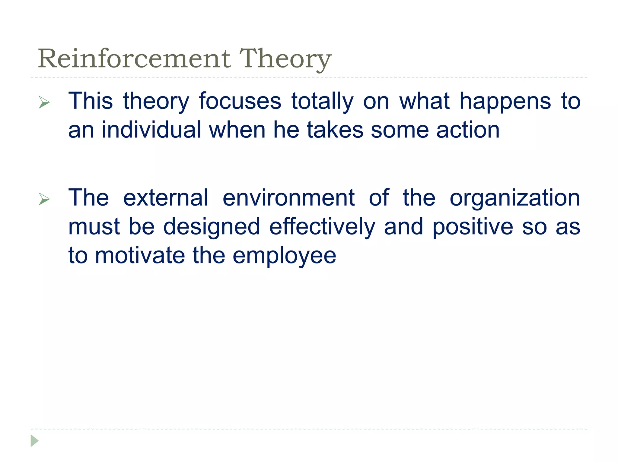 Reinforcement Theory
 This theory focuses totally on what happens to
an individual when he takes some action
 The external environment of the organization
must be designed effectively and positive so as
to motivate the employee
 