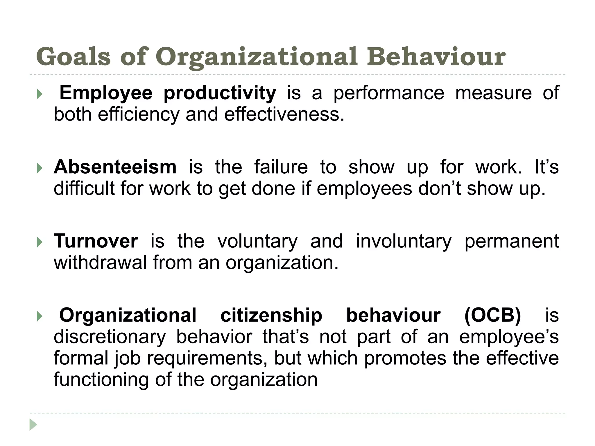Goals of Organizational Behaviour
 Employee productivity is a performance measure of
both efficiency and effectiveness.
 Absenteeism is the failure to show up for work. It’s
difficult for work to get done if employees don’t show up.
 Turnover is the voluntary and involuntary permanent
withdrawal from an organization.
 Organizational citizenship behaviour (OCB) is
discretionary behavior that’s not part of an employee’s
formal job requirements, but which promotes the effective
functioning of the organization
 