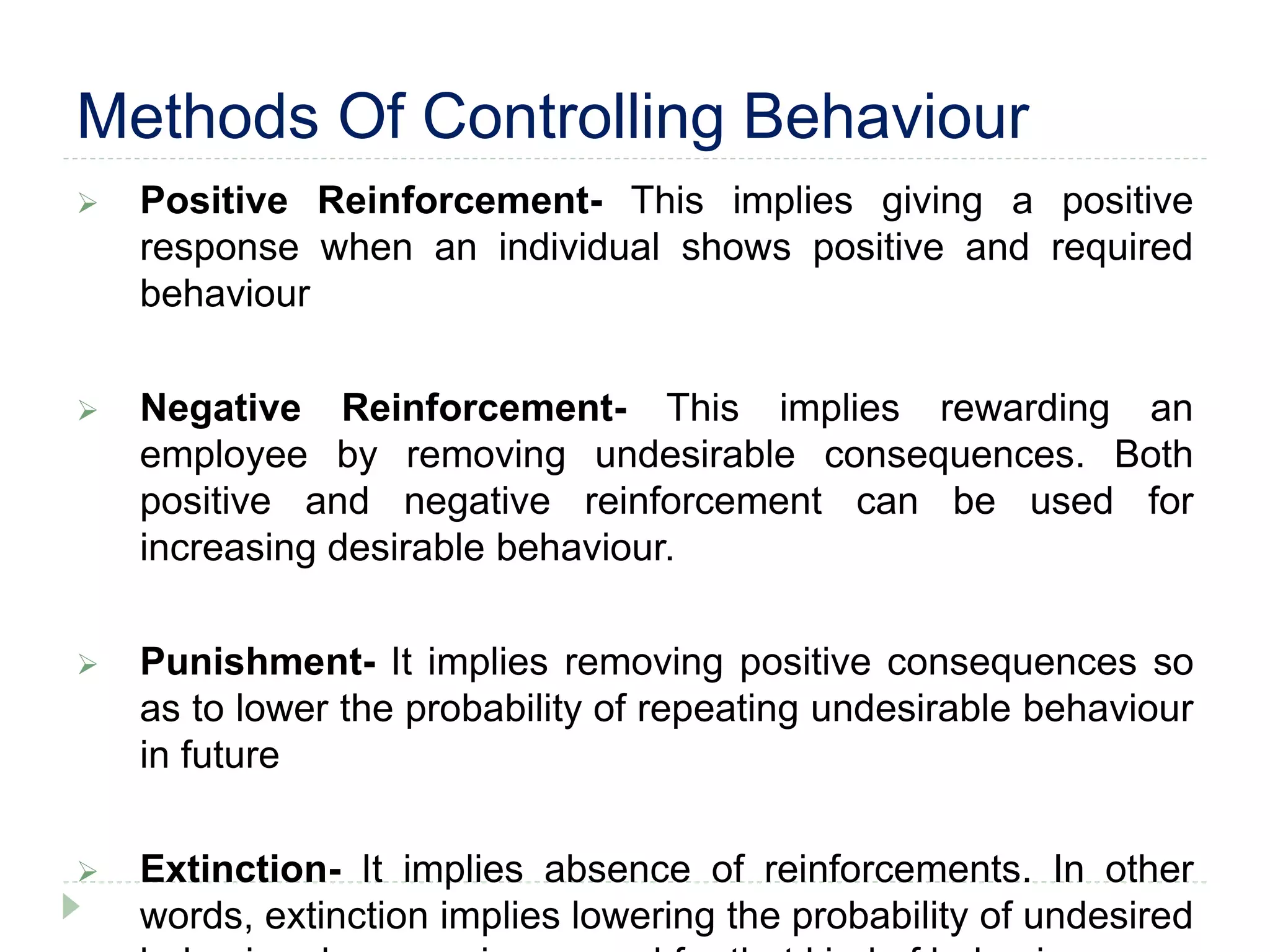 Methods Of Controlling Behaviour
 Positive Reinforcement- This implies giving a positive
response when an individual shows positive and required
behaviour
 Negative Reinforcement- This implies rewarding an
employee by removing undesirable consequences. Both
positive and negative reinforcement can be used for
increasing desirable behaviour.
 Punishment- It implies removing positive consequences so
as to lower the probability of repeating undesirable behaviour
in future
 Extinction- It implies absence of reinforcements. In other
words, extinction implies lowering the probability of undesired
 