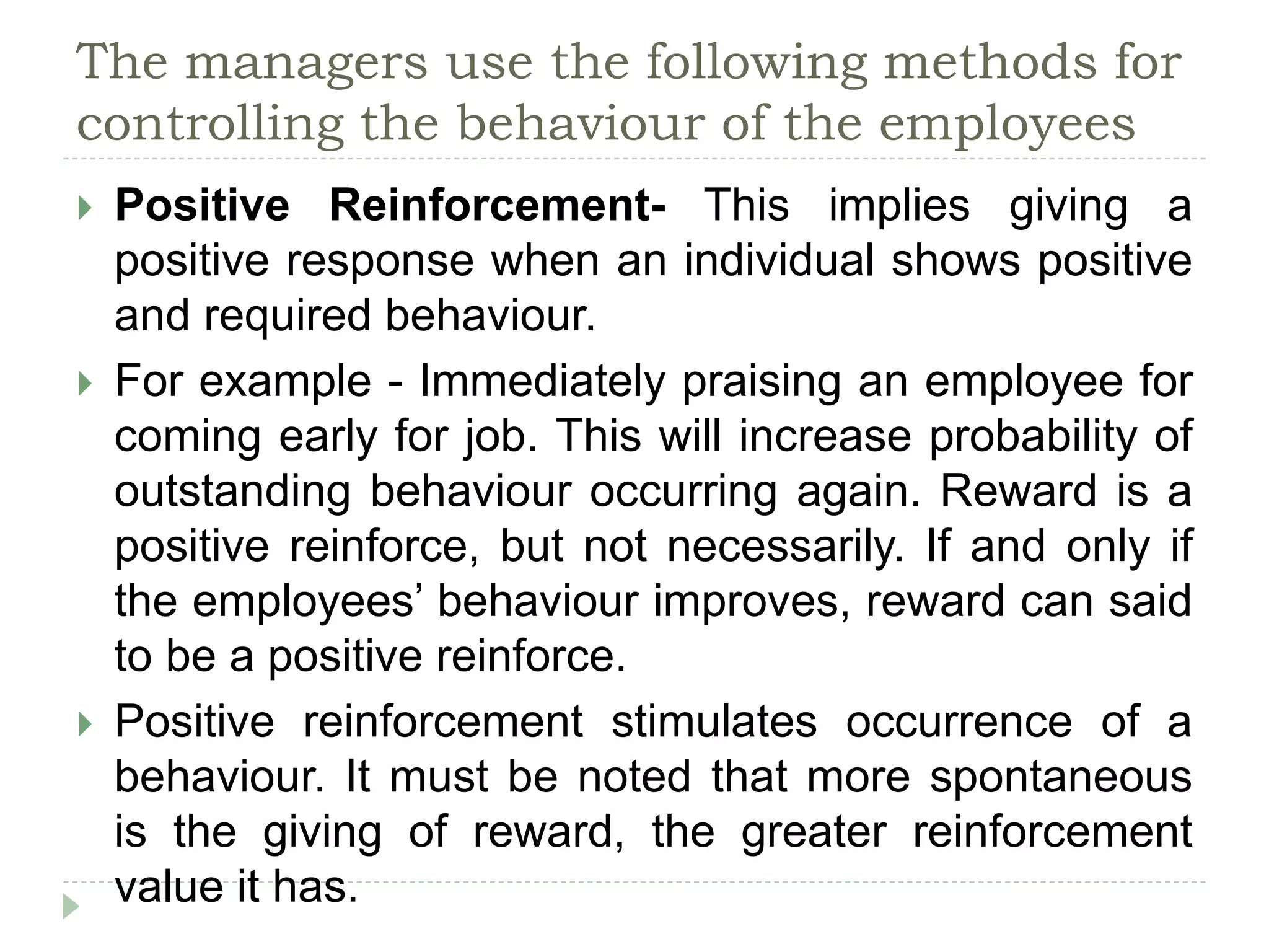 The managers use the following methods for
controlling the behaviour of the employees
 Positive Reinforcement- This implies giving a
positive response when an individual shows positive
and required behaviour.
 For example - Immediately praising an employee for
coming early for job. This will increase probability of
outstanding behaviour occurring again. Reward is a
positive reinforce, but not necessarily. If and only if
the employees’ behaviour improves, reward can said
to be a positive reinforce.
 Positive reinforcement stimulates occurrence of a
behaviour. It must be noted that more spontaneous
is the giving of reward, the greater reinforcement
value it has.
 
