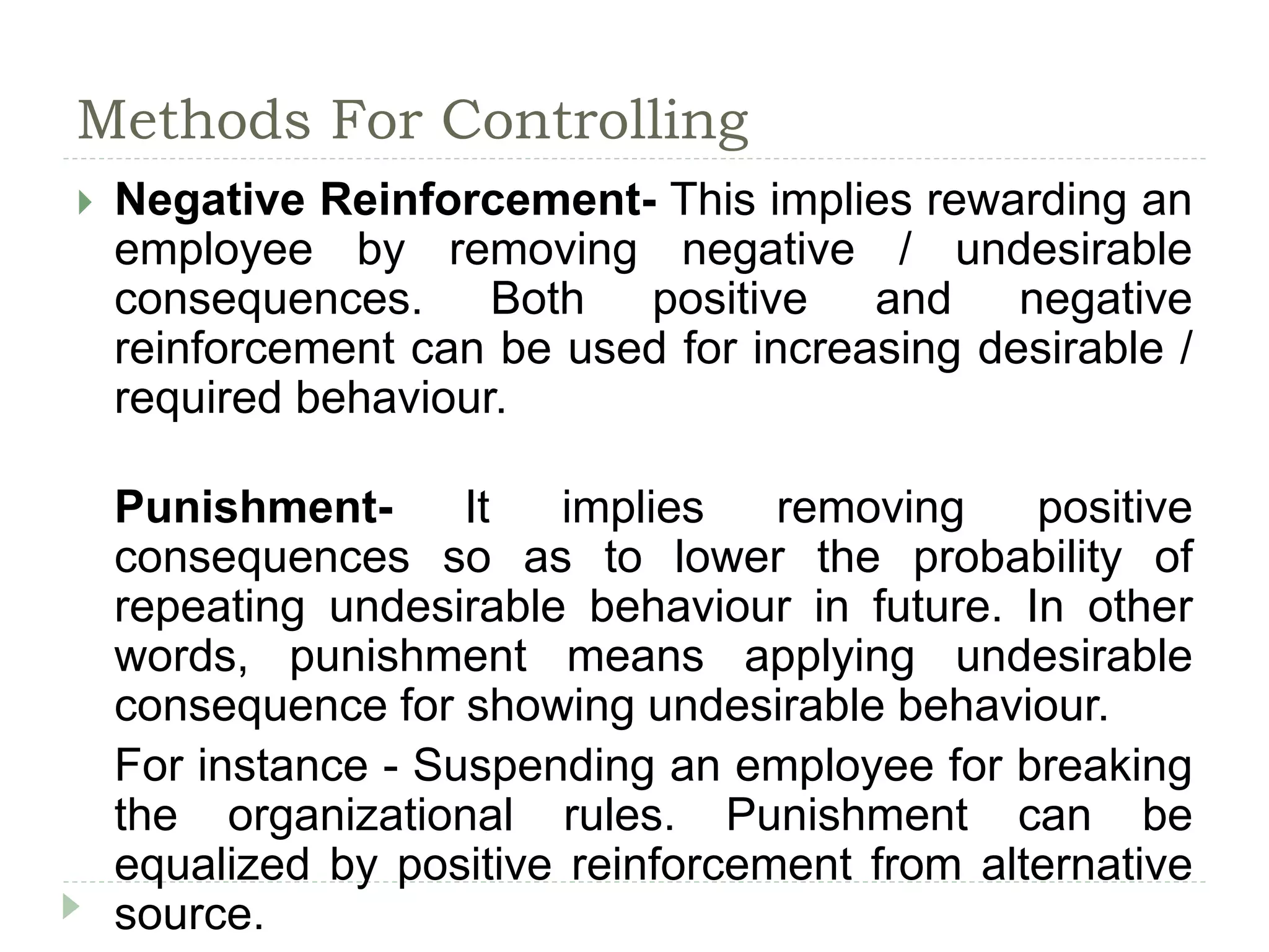 Methods For Controlling
 Negative Reinforcement- This implies rewarding an
employee by removing negative / undesirable
consequences. Both positive and negative
reinforcement can be used for increasing desirable /
required behaviour.
Punishment- It implies removing positive
consequences so as to lower the probability of
repeating undesirable behaviour in future. In other
words, punishment means applying undesirable
consequence for showing undesirable behaviour.
For instance - Suspending an employee for breaking
the organizational rules. Punishment can be
equalized by positive reinforcement from alternative
source.
 