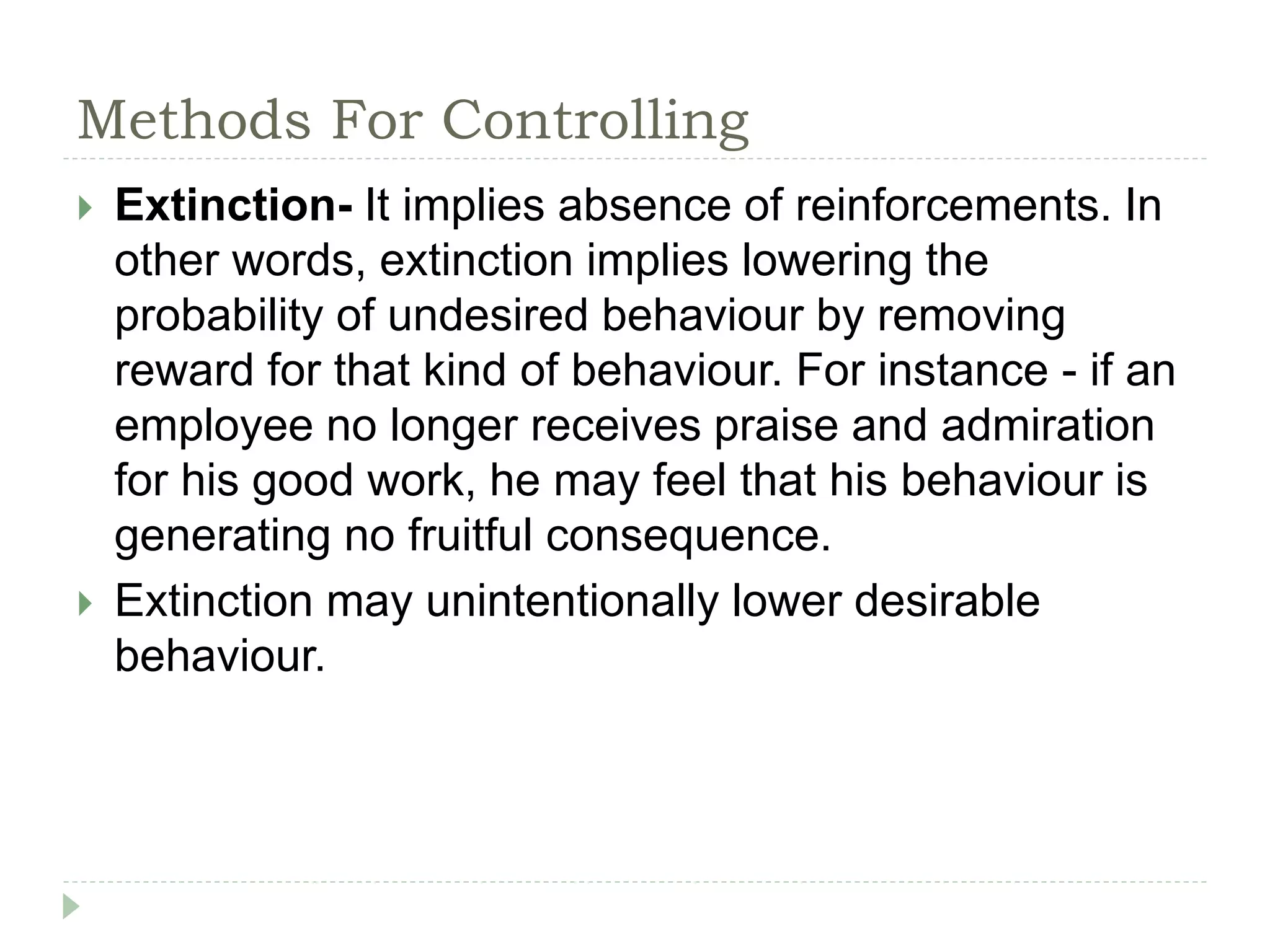Methods For Controlling
 Extinction- It implies absence of reinforcements. In
other words, extinction implies lowering the
probability of undesired behaviour by removing
reward for that kind of behaviour. For instance - if an
employee no longer receives praise and admiration
for his good work, he may feel that his behaviour is
generating no fruitful consequence.
 Extinction may unintentionally lower desirable
behaviour.
 