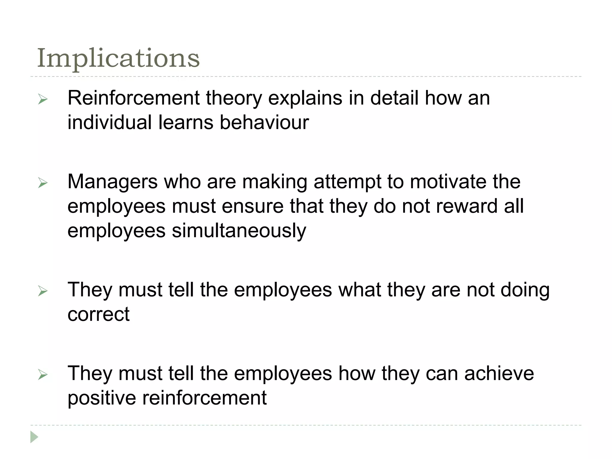Implications
 Reinforcement theory explains in detail how an
individual learns behaviour
 Managers who are making attempt to motivate the
employees must ensure that they do not reward all
employees simultaneously
 They must tell the employees what they are not doing
correct
 They must tell the employees how they can achieve
positive reinforcement
 