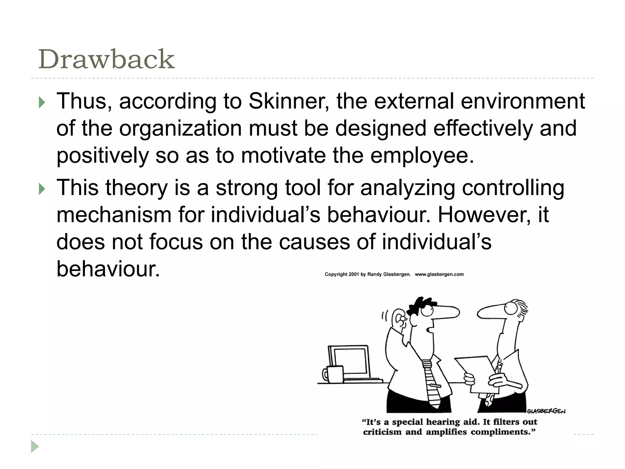 Drawback
 Thus, according to Skinner, the external environment
of the organization must be designed effectively and
positively so as to motivate the employee.
 This theory is a strong tool for analyzing controlling
mechanism for individual’s behaviour. However, it
does not focus on the causes of individual’s
behaviour.
 