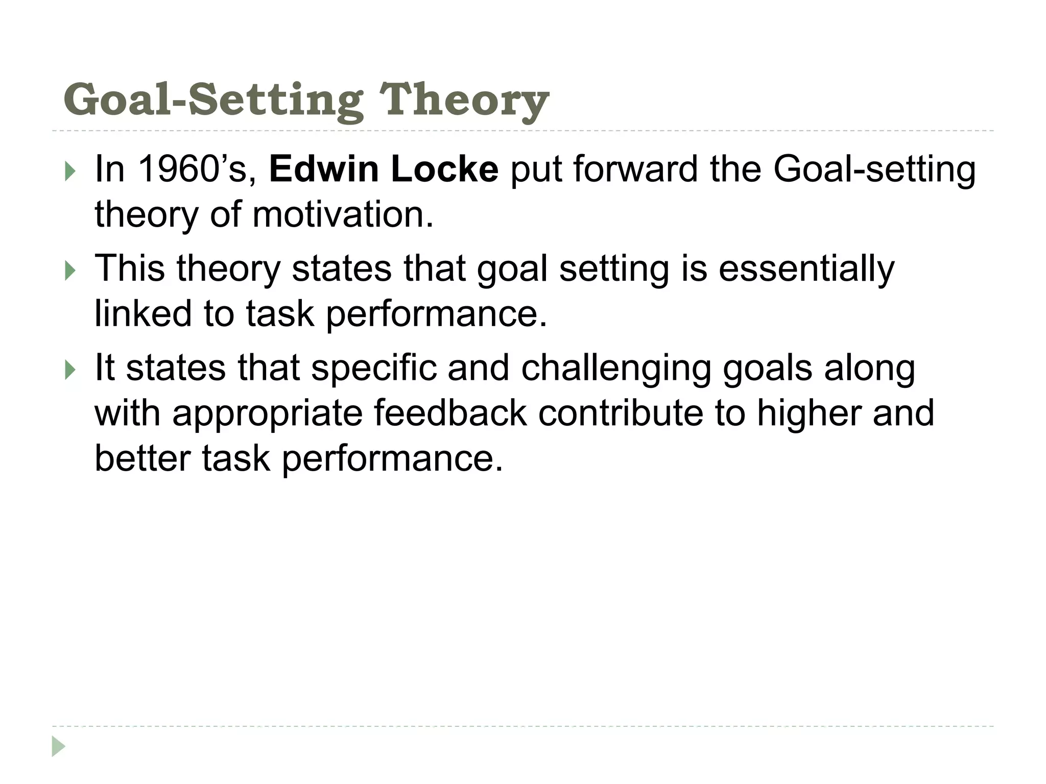 Goal-Setting Theory
 In 1960’s, Edwin Locke put forward the Goal-setting
theory of motivation.
 This theory states that goal setting is essentially
linked to task performance.
 It states that specific and challenging goals along
with appropriate feedback contribute to higher and
better task performance.
 