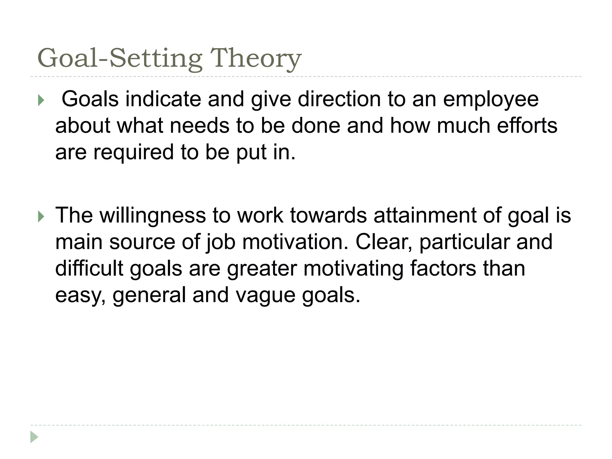 Goal-Setting Theory
 Goals indicate and give direction to an employee
about what needs to be done and how much efforts
are required to be put in.
 The willingness to work towards attainment of goal is
main source of job motivation. Clear, particular and
difficult goals are greater motivating factors than
easy, general and vague goals.
 
