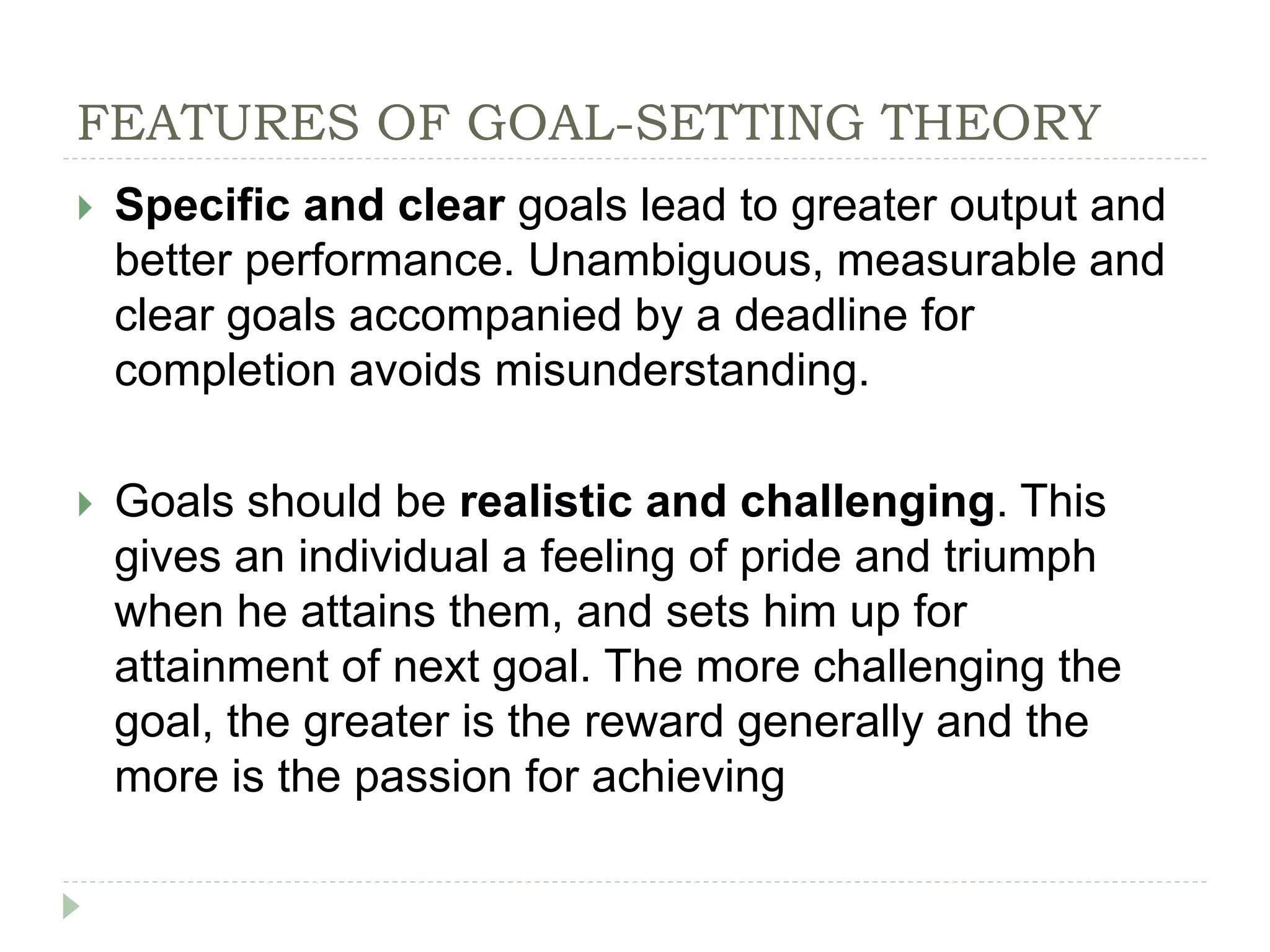 FEATURES OF GOAL-SETTING THEORY
 Specific and clear goals lead to greater output and
better performance. Unambiguous, measurable and
clear goals accompanied by a deadline for
completion avoids misunderstanding.
 Goals should be realistic and challenging. This
gives an individual a feeling of pride and triumph
when he attains them, and sets him up for
attainment of next goal. The more challenging the
goal, the greater is the reward generally and the
more is the passion for achieving
 