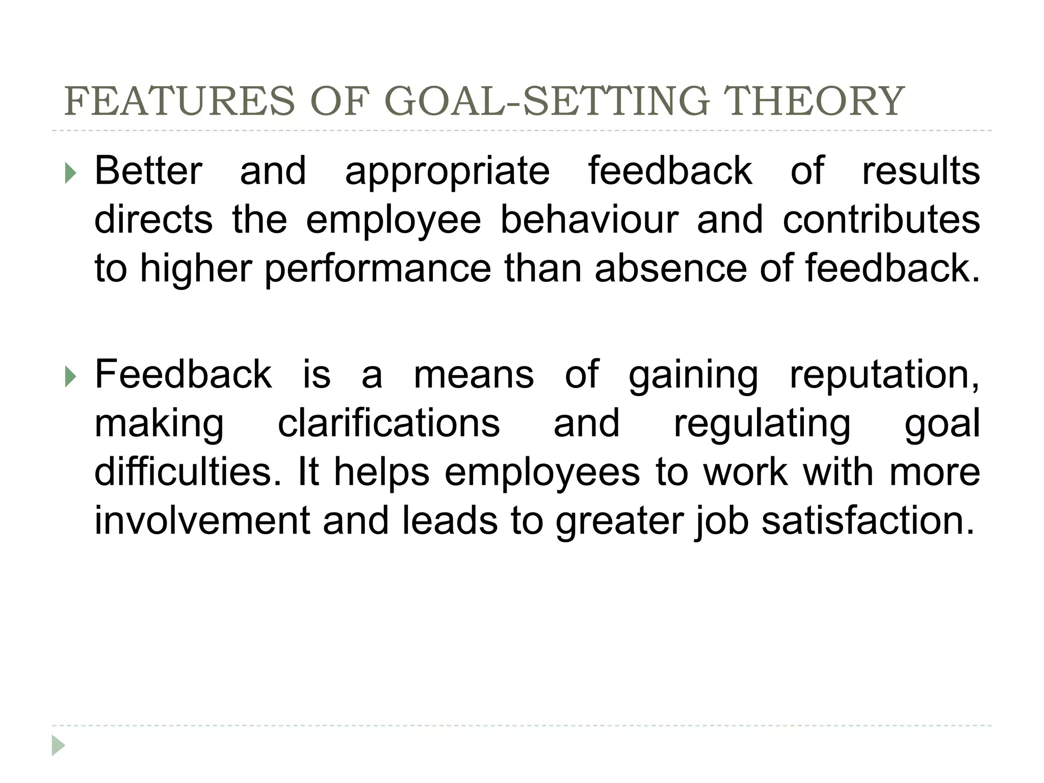 FEATURES OF GOAL-SETTING THEORY
 Better and appropriate feedback of results
directs the employee behaviour and contributes
to higher performance than absence of feedback.
 Feedback is a means of gaining reputation,
making clarifications and regulating goal
difficulties. It helps employees to work with more
involvement and leads to greater job satisfaction.
 