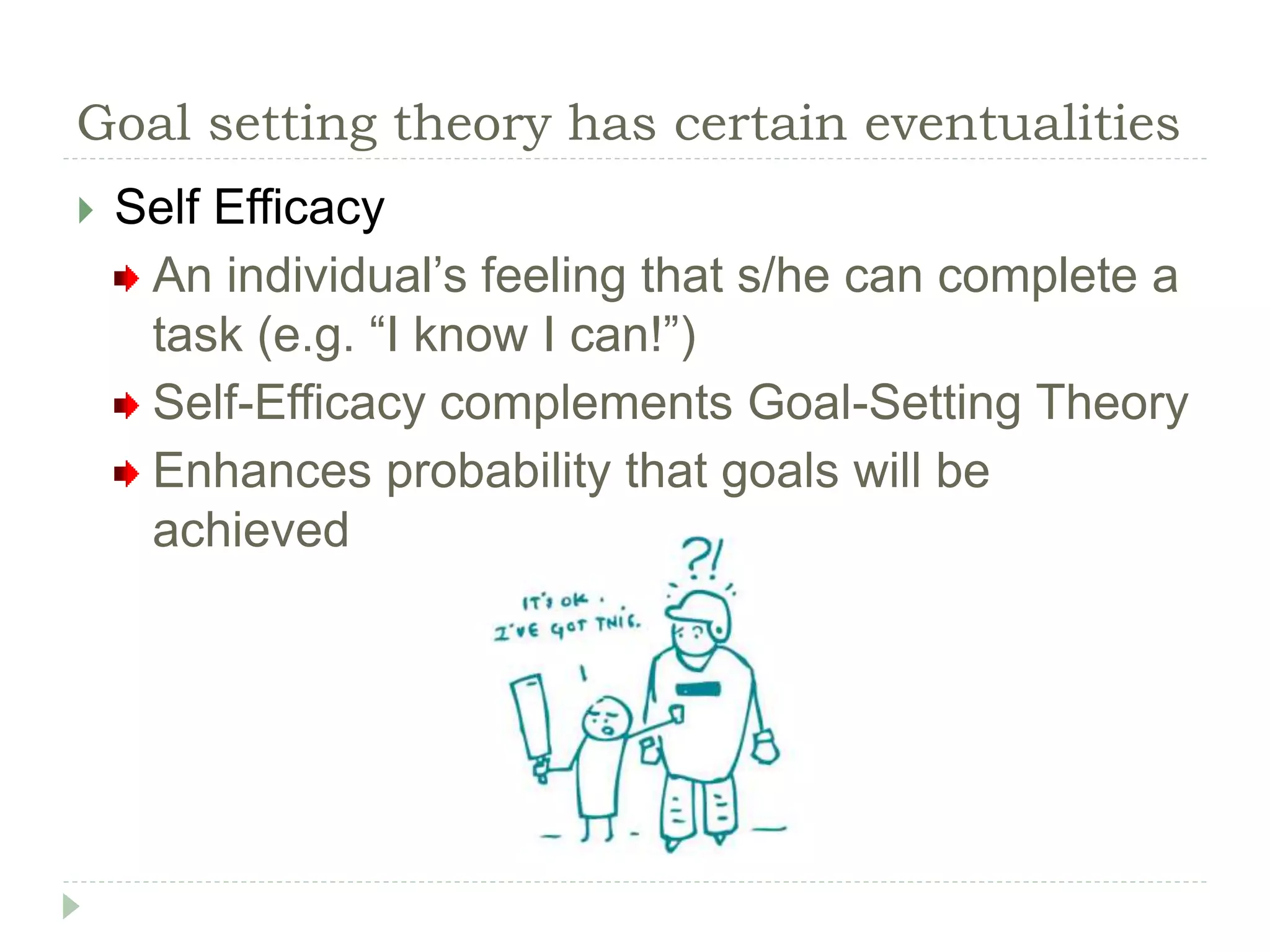 Goal setting theory has certain eventualities
 Self Efficacy
An individual’s feeling that s/he can complete a
task (e.g. “I know I can!”)
Self-Efficacy complements Goal-Setting Theory
Enhances probability that goals will be
achieved
 