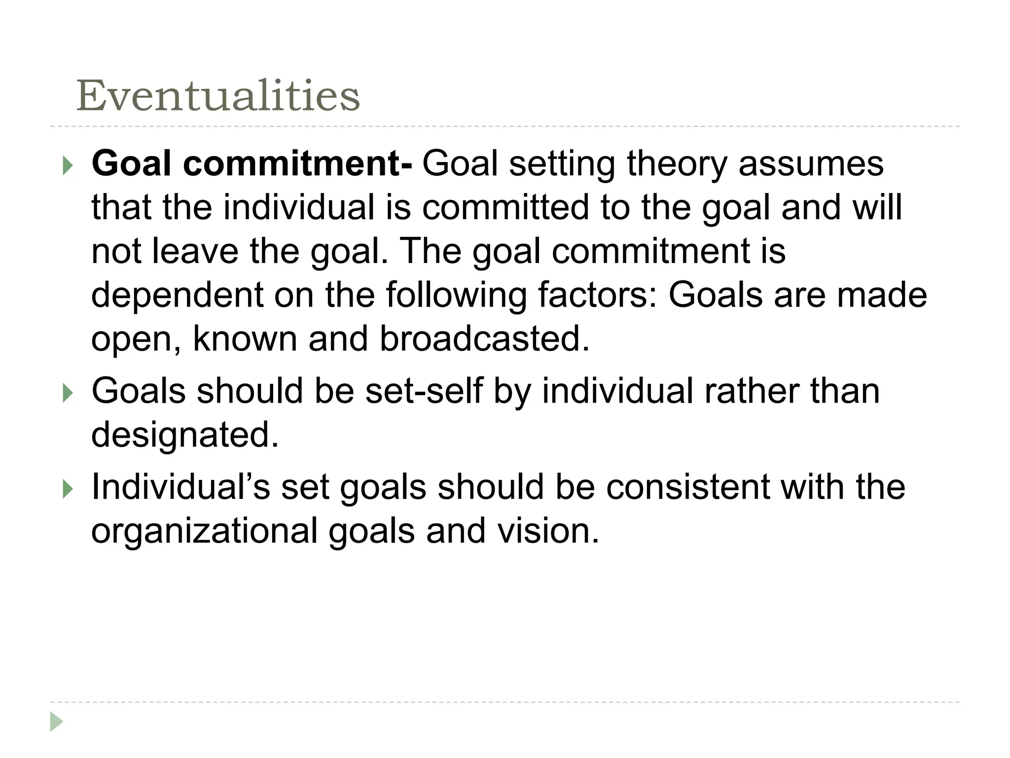 Eventualities
 Goal commitment- Goal setting theory assumes
that the individual is committed to the goal and will
not leave the goal. The goal commitment is
dependent on the following factors: Goals are made
open, known and broadcasted.
 Goals should be set-self by individual rather than
designated.
 Individual’s set goals should be consistent with the
organizational goals and vision.
 