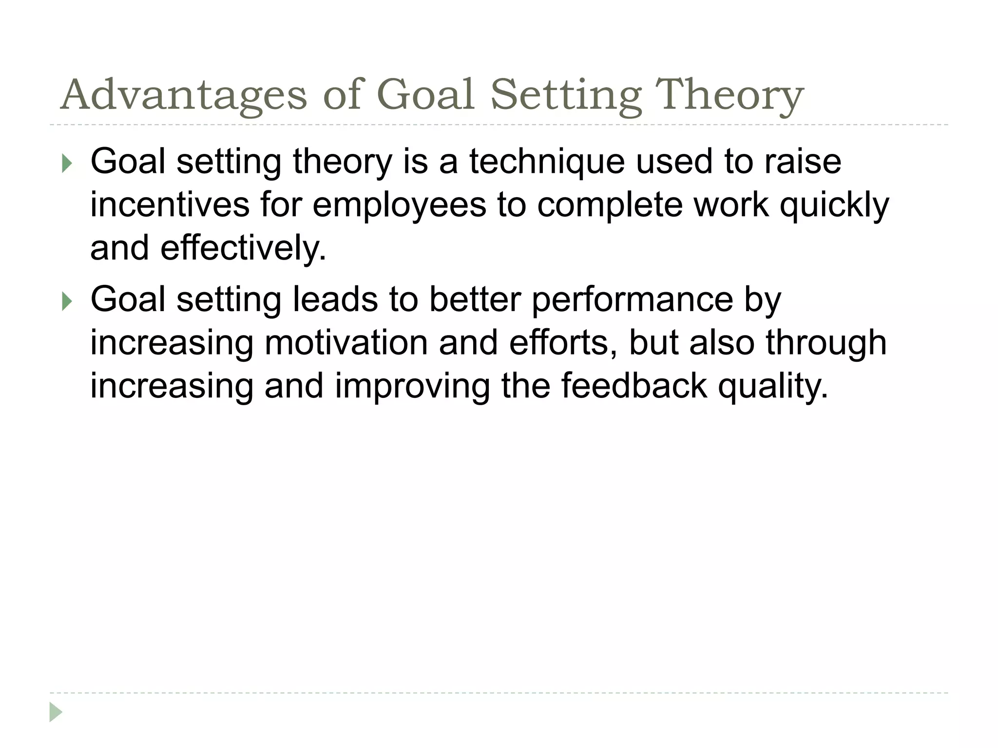 Advantages of Goal Setting Theory
 Goal setting theory is a technique used to raise
incentives for employees to complete work quickly
and effectively.
 Goal setting leads to better performance by
increasing motivation and efforts, but also through
increasing and improving the feedback quality.
 