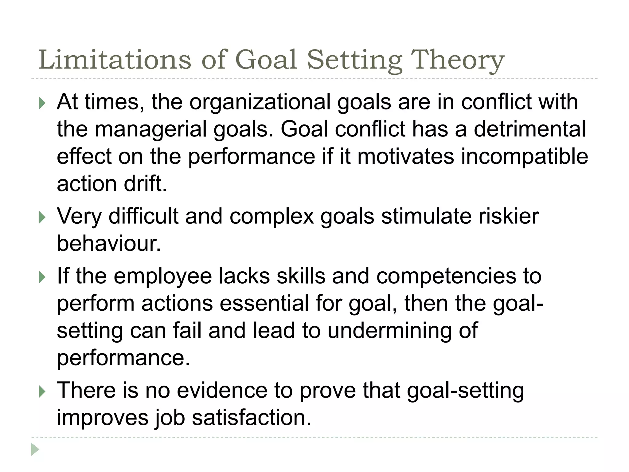 Limitations of Goal Setting Theory
 At times, the organizational goals are in conflict with
the managerial goals. Goal conflict has a detrimental
effect on the performance if it motivates incompatible
action drift.
 Very difficult and complex goals stimulate riskier
behaviour.
 If the employee lacks skills and competencies to
perform actions essential for goal, then the goal-
setting can fail and lead to undermining of
performance.
 There is no evidence to prove that goal-setting
improves job satisfaction.
 