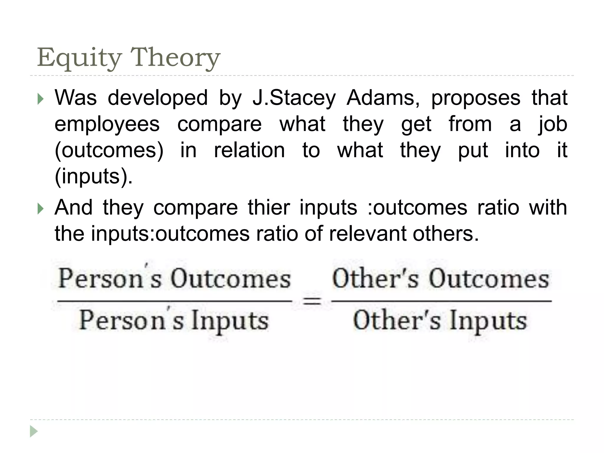 Equity Theory
 Was developed by J.Stacey Adams, proposes that
employees compare what they get from a job
(outcomes) in relation to what they put into it
(inputs).
 And they compare thier inputs :outcomes ratio with
the inputs:outcomes ratio of relevant others.
 