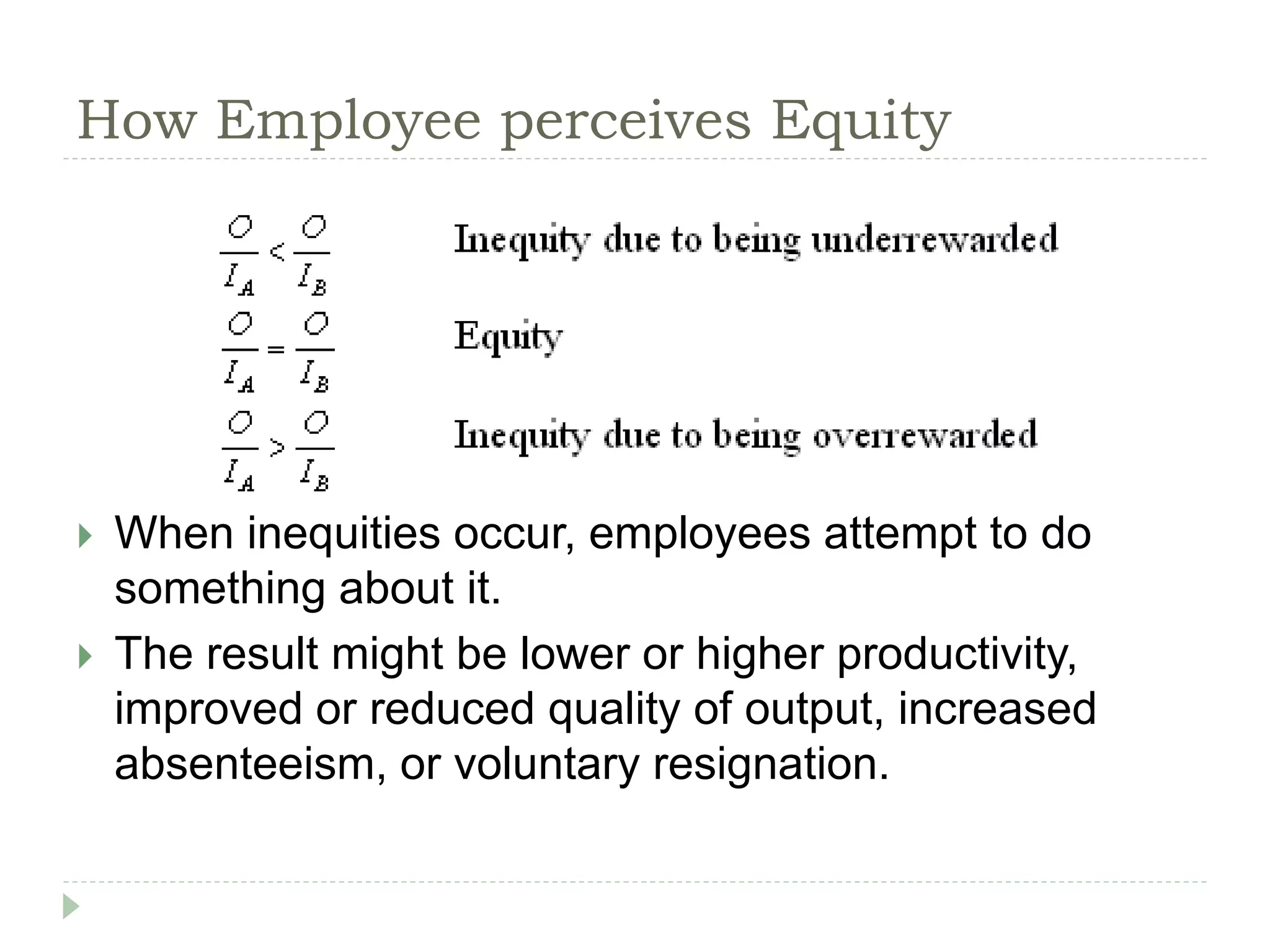 How Employee perceives Equity
 When inequities occur, employees attempt to do
something about it.
 The result might be lower or higher productivity,
improved or reduced quality of output, increased
absenteeism, or voluntary resignation.
 