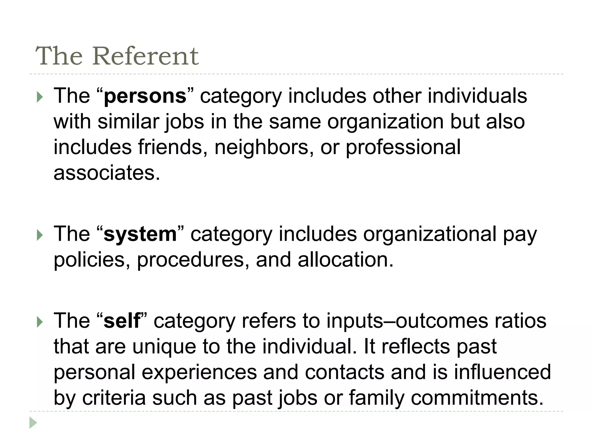 The Referent
 The “persons” category includes other individuals
with similar jobs in the same organization but also
includes friends, neighbors, or professional
associates.
 The “system” category includes organizational pay
policies, procedures, and allocation.
 The “self” category refers to inputs–outcomes ratios
that are unique to the individual. It reflects past
personal experiences and contacts and is influenced
by criteria such as past jobs or family commitments.
 