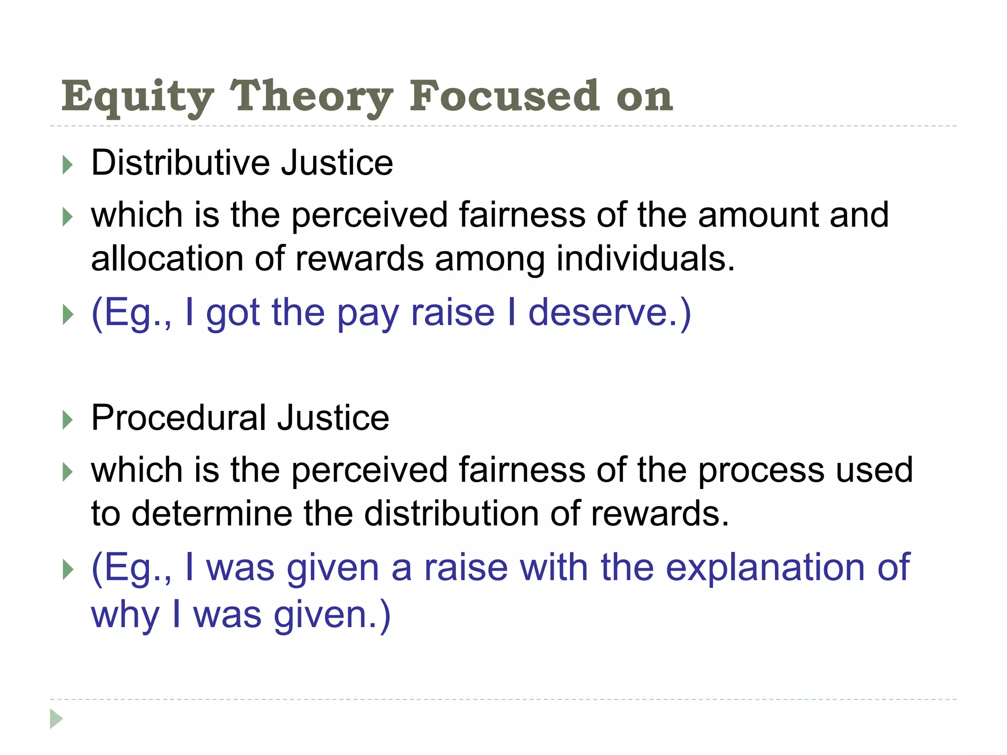 Equity Theory Focused on
 Distributive Justice
 which is the perceived fairness of the amount and
allocation of rewards among individuals.
 (Eg., I got the pay raise I deserve.)
 Procedural Justice
 which is the perceived fairness of the process used
to determine the distribution of rewards.
 (Eg., I was given a raise with the explanation of
why I was given.)
 