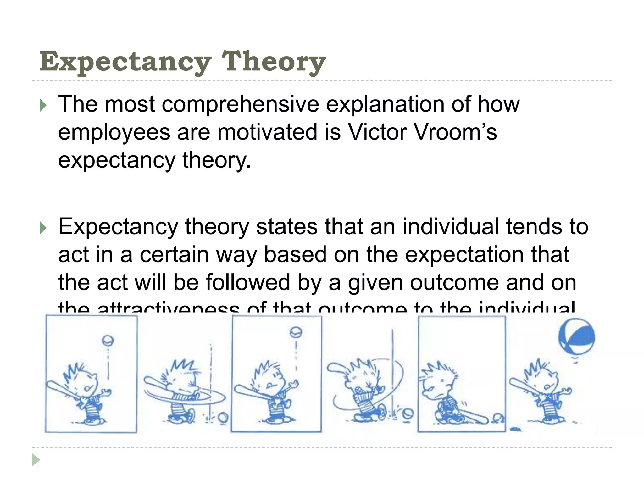 Expectancy Theory
 The most comprehensive explanation of how
employees are motivated is Victor Vroom’s
expectancy theory.
 Expectancy theory states that an individual tends to
act in a certain way based on the expectation that
the act will be followed by a given outcome and on
the attractiveness of that outcome to the individual.
 