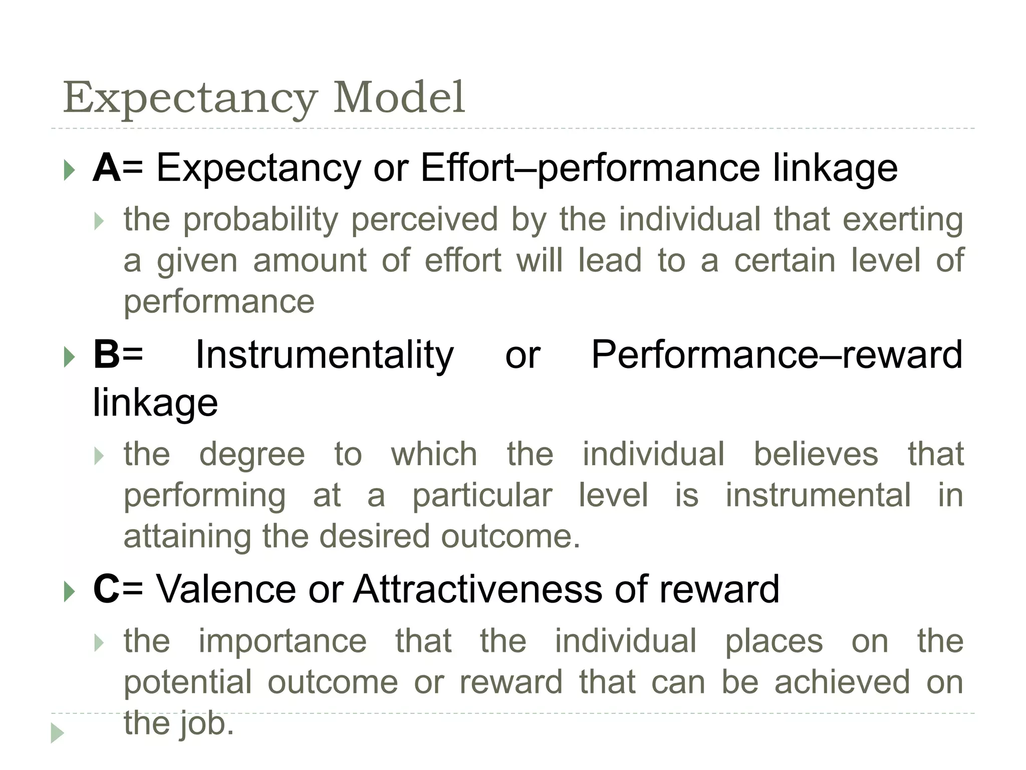 Expectancy Model
 A= Expectancy or Effort–performance linkage
 the probability perceived by the individual that exerting
a given amount of effort will lead to a certain level of
performance
 B= Instrumentality or Performance–reward
linkage
 the degree to which the individual believes that
performing at a particular level is instrumental in
attaining the desired outcome.
 C= Valence or Attractiveness of reward
 the importance that the individual places on the
potential outcome or reward that can be achieved on
the job.
 