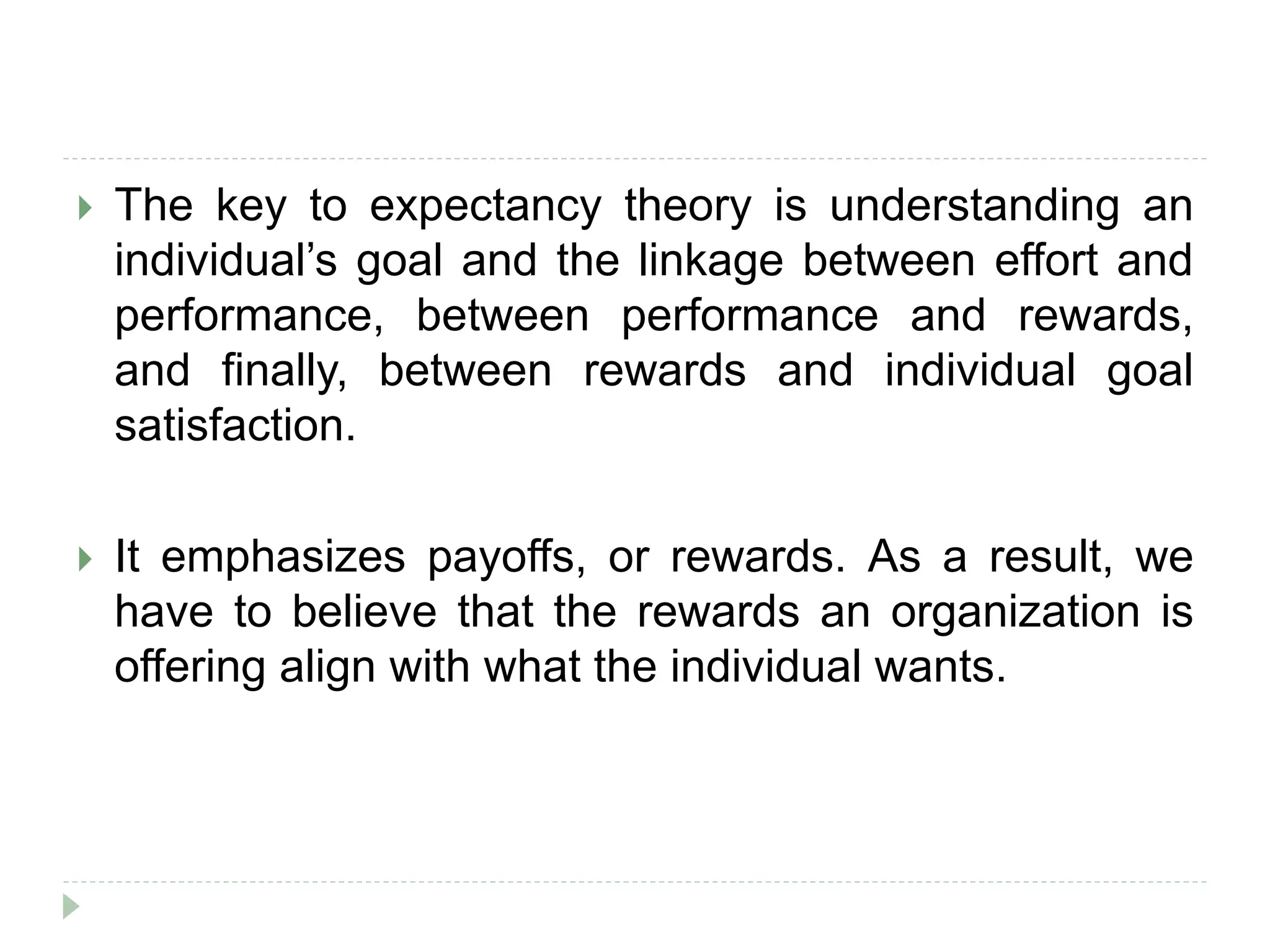  The key to expectancy theory is understanding an
individual’s goal and the linkage between effort and
performance, between performance and rewards,
and finally, between rewards and individual goal
satisfaction.
 It emphasizes payoffs, or rewards. As a result, we
have to believe that the rewards an organization is
offering align with what the individual wants.
 