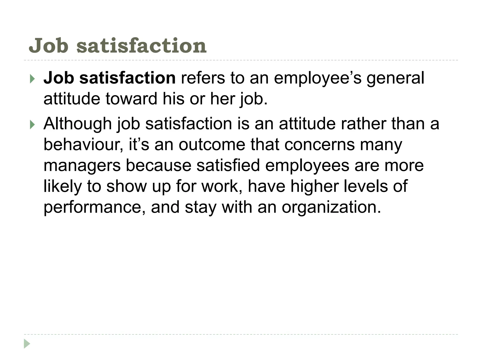 Job satisfaction
 Job satisfaction refers to an employee’s general
attitude toward his or her job.
 Although job satisfaction is an attitude rather than a
behaviour, it’s an outcome that concerns many
managers because satisfied employees are more
likely to show up for work, have higher levels of
performance, and stay with an organization.
 