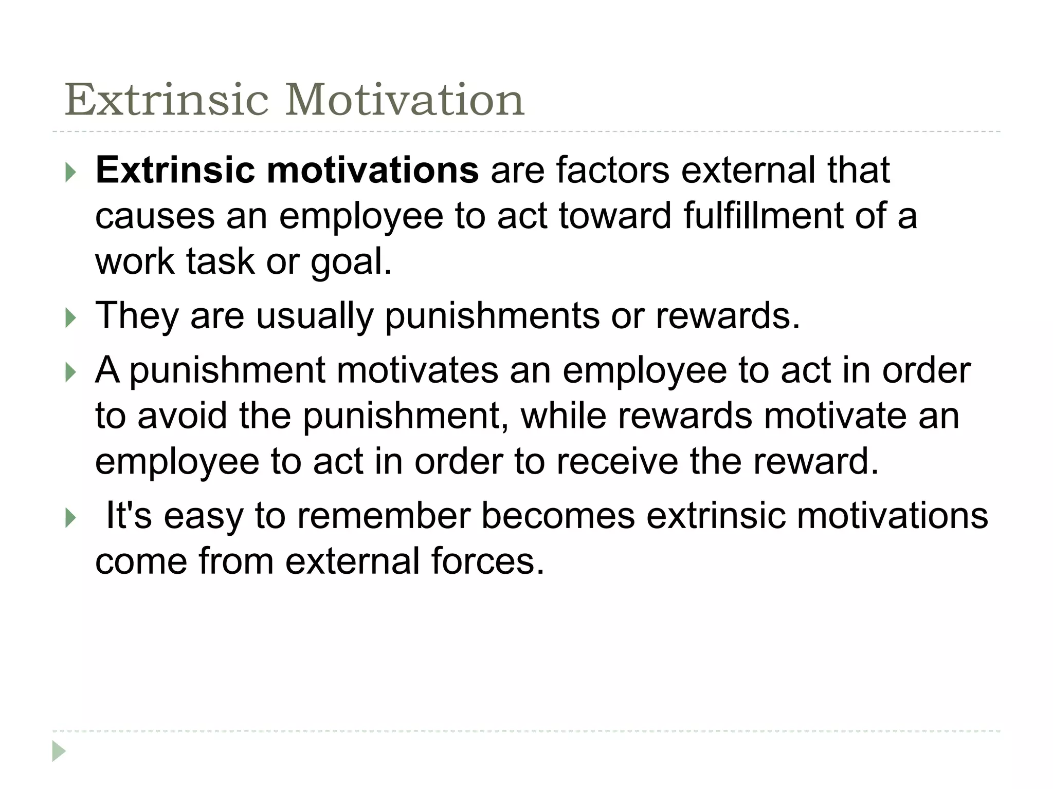 Extrinsic Motivation
 Extrinsic motivations are factors external that
causes an employee to act toward fulfillment of a
work task or goal.
 They are usually punishments or rewards.
 A punishment motivates an employee to act in order
to avoid the punishment, while rewards motivate an
employee to act in order to receive the reward.
 It's easy to remember becomes extrinsic motivations
come from external forces.
 