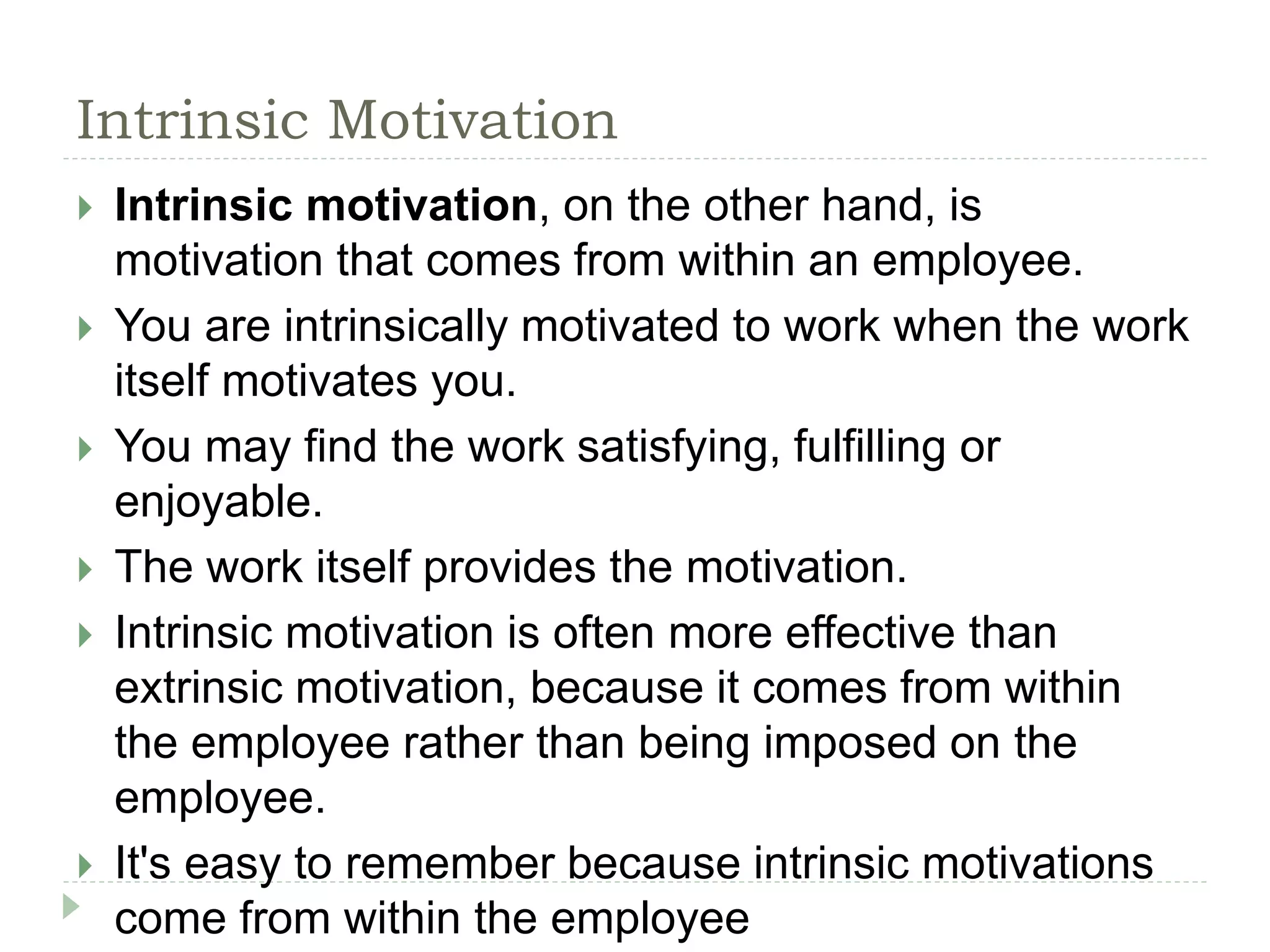 Intrinsic Motivation
 Intrinsic motivation, on the other hand, is
motivation that comes from within an employee.
 You are intrinsically motivated to work when the work
itself motivates you.
 You may find the work satisfying, fulfilling or
enjoyable.
 The work itself provides the motivation.
 Intrinsic motivation is often more effective than
extrinsic motivation, because it comes from within
the employee rather than being imposed on the
employee.
 It's easy to remember because intrinsic motivations
come from within the employee
 