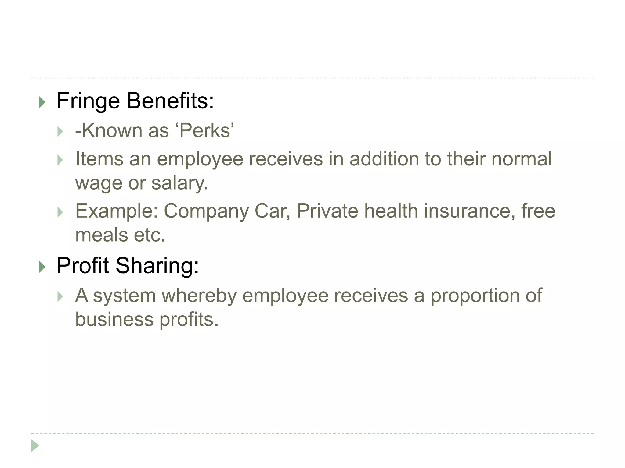  Fringe Benefits:
 -Known as ‘Perks’
 Items an employee receives in addition to their normal
wage or salary.
 Example: Company Car, Private health insurance, free
meals etc.
 Profit Sharing:
 A system whereby employee receives a proportion of
business profits.
 