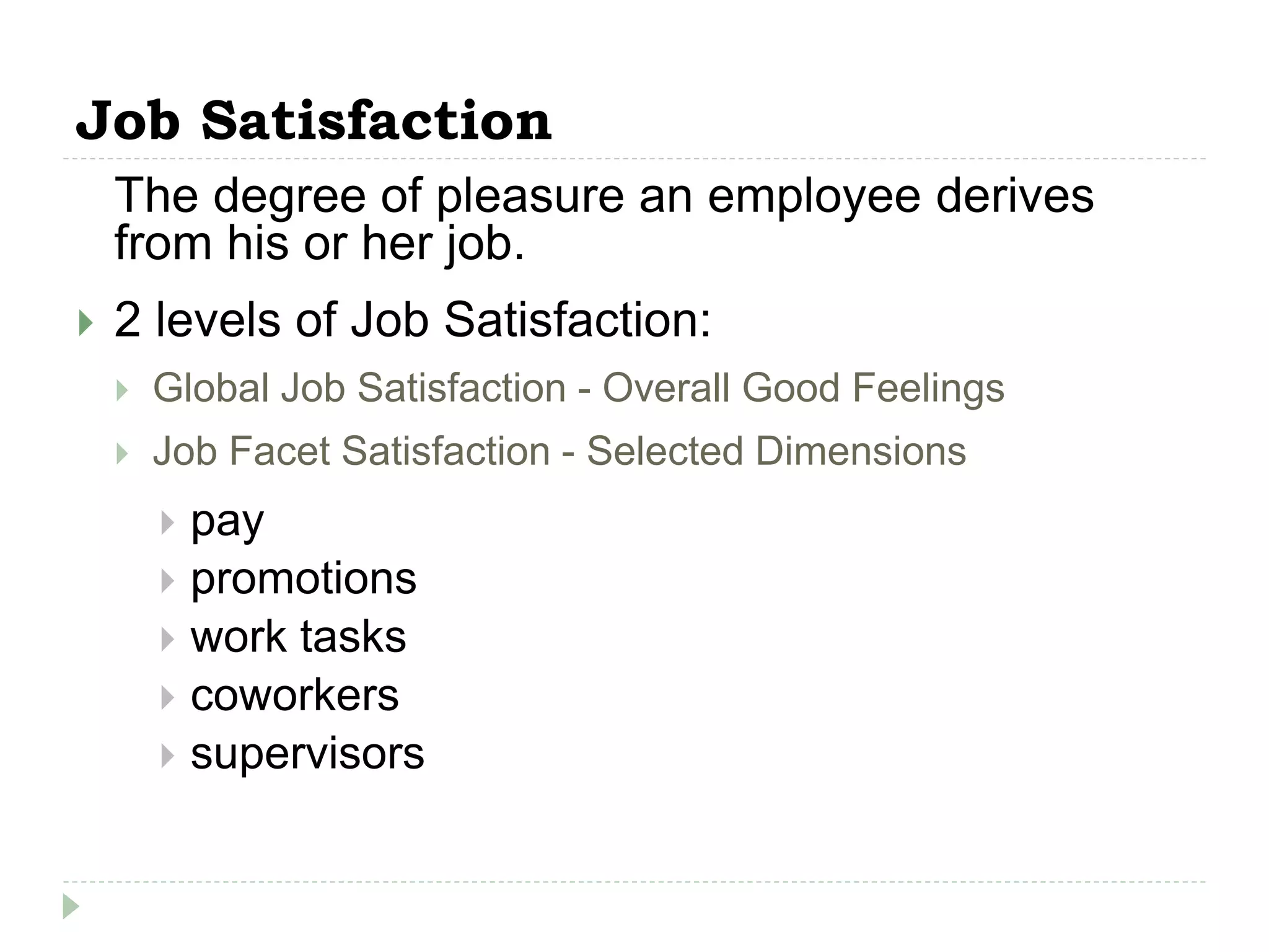 Job Satisfaction
The degree of pleasure an employee derives
from his or her job.
 2 levels of Job Satisfaction:
 Global Job Satisfaction - Overall Good Feelings
 Job Facet Satisfaction - Selected Dimensions
 pay
 promotions
 work tasks
 coworkers
 supervisors
 